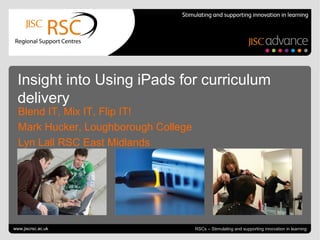 June 20, 2013 | slide 1RSCs – Stimulating and supporting innovation in learning
Insight into Using iPads for curriculum
delivery
Blend IT, Mix IT, Flip IT!
Mark Hucker, Loughborough College
Lyn Lall RSC East Midlands
www.jiscrsc.ac.uk
 