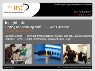 Go to View > Header & Footer to edit June 27, 2013 | slide 1RSCs – Stimulating and supporting innovation in learning
Insight into
Finding and collating stuff ……. with Pinterest
Blend IT, Mix IT, Flip IT!
Gordon Millner – Technical Infrastructure Advisor, Jisc RSC East Midlands
Deborah Ferns – Legal Information Specialist, Jisc Legal
www.jiscrsc.ac.uk
 