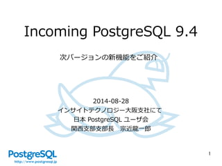 1 
Incoming PostgreSQL 9.4 
次バージョンの新機能をご紹介 
2014-08-28 
インサイトテクノロジー大阪支社にて 
日本PostgreSQL ユーザ会 
関西支部支部長　宗近龍一郎 
 