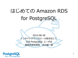 1 
はじめてのAmazon RDS 
for PostgreSQL 
2014-08-28 
インサイトテクノロジー大阪支社にて 
日本PostgreSQL ユーザ会 
関西支部支部長　宗近龍一郎 
 