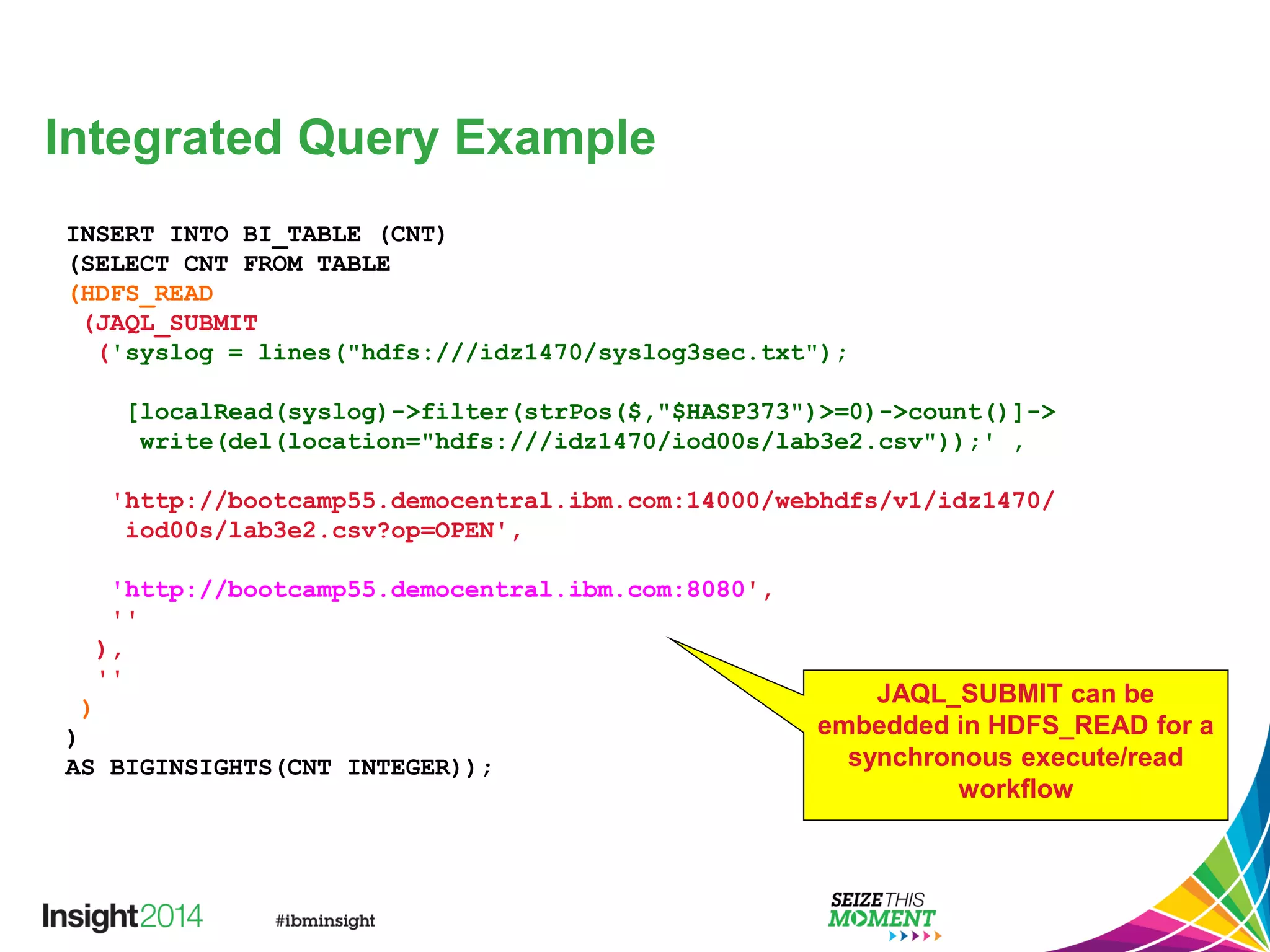Integrated Query Example
INSERT INTO BI_TABLE (CNT)
(SELECT CNT FROM TABLE
(HDFS_READ
(JAQL_SUBMIT
('syslog = lines("hdfs:///idz1470/syslog3sec.txt");
[localRead(syslog)->filter(strPos($,"$HASP373")>=0)->count()]->
write(del(location="hdfs:///idz1470/iod00s/lab3e2.csv"));' ,
'http://bootcamp55.democentral.ibm.com:14000/webhdfs/v1/idz1470/
iod00s/lab3e2.csv?op=OPEN',
'http://bootcamp55.democentral.ibm.com:8080',
''
),
''
)
)
AS BIGINSIGHTS(CNT INTEGER));
JAQL_SUBMIT can be
embedded in HDFS_READ for a
synchronous execute/read
workflow
 