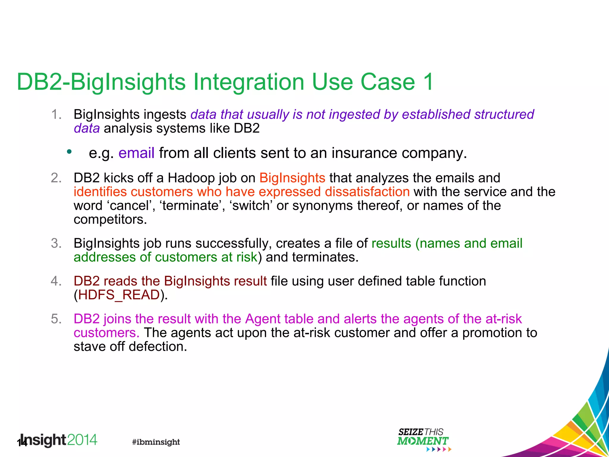 14
DB2-BigInsights Integration Use Case 1
1. BigInsights ingests data that usually is not ingested by established structured
data analysis systems like DB2
• e.g. email from all clients sent to an insurance company.
2. DB2 kicks off a Hadoop job on BigInsights that analyzes the emails and
identifies customers who have expressed dissatisfaction with the service and the
word ‘cancel’, ‘terminate’, ‘switch’ or synonyms thereof, or names of the
competitors.
3. BigInsights job runs successfully, creates a file of results (names and email
addresses of customers at risk) and terminates.
4. DB2 reads the BigInsights result file using user defined table function
(HDFS_READ).
5. DB2 joins the result with the Agent table and alerts the agents of the at-risk
customers. The agents act upon the at-risk customer and offer a promotion to
stave off defection.
 
