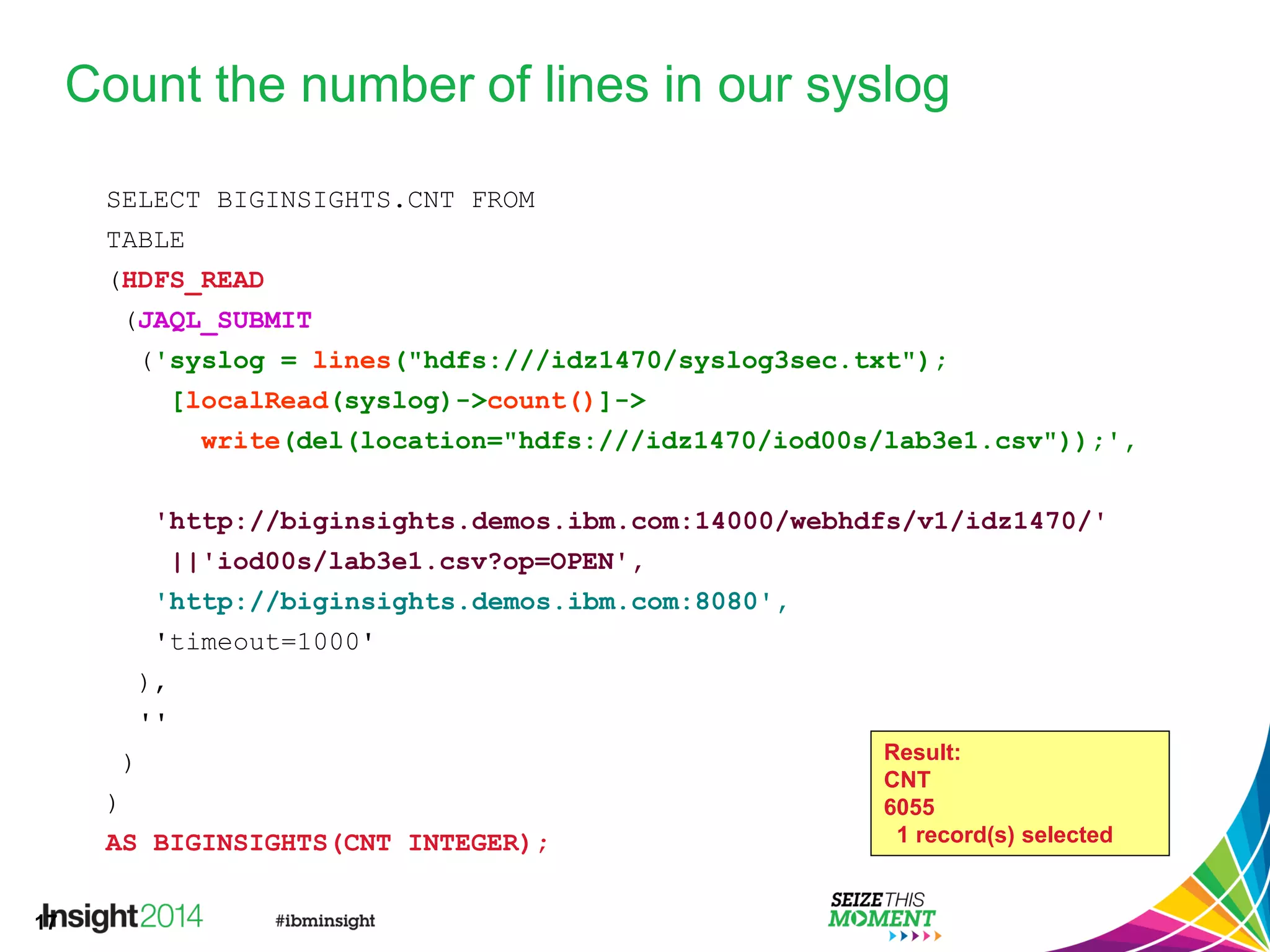 17
Count the number of lines in our syslog
SELECT BIGINSIGHTS.CNT FROM
TABLE
(HDFS_READ
(JAQL_SUBMIT
('syslog = lines("hdfs:///idz1470/syslog3sec.txt");
[localRead(syslog)->count()]->
write(del(location="hdfs:///idz1470/iod00s/lab3e1.csv"));',
'http://biginsights.demos.ibm.com:14000/webhdfs/v1/idz1470/'
||'iod00s/lab3e1.csv?op=OPEN',
'http://biginsights.demos.ibm.com:8080',
'timeout=1000'
),
''
)
)
AS BIGINSIGHTS(CNT INTEGER);
Result:
CNT
6055
1 record(s) selected
 