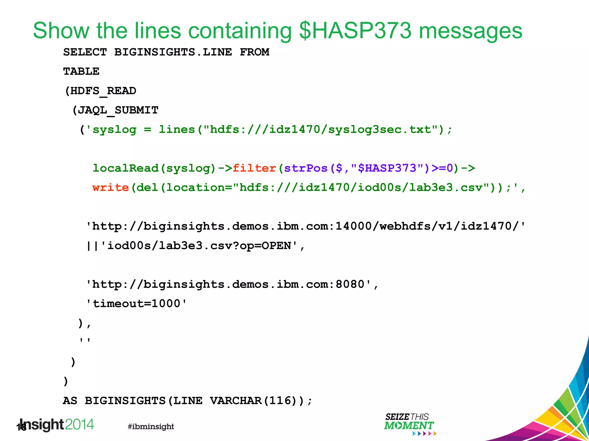 18
Show the lines containing $HASP373 messages
SELECT BIGINSIGHTS.LINE FROM
TABLE
(HDFS_READ
(JAQL_SUBMIT
('syslog = lines("hdfs:///idz1470/syslog3sec.txt");
localRead(syslog)->filter(strPos($,"$HASP373")>=0)->
write(del(location="hdfs:///idz1470/iod00s/lab3e3.csv"));',
'http://biginsights.demos.ibm.com:14000/webhdfs/v1/idz1470/'
||'iod00s/lab3e3.csv?op=OPEN',
'http://biginsights.demos.ibm.com:8080',
'timeout=1000'
),
''
)
)
AS BIGINSIGHTS(LINE VARCHAR(116));
 