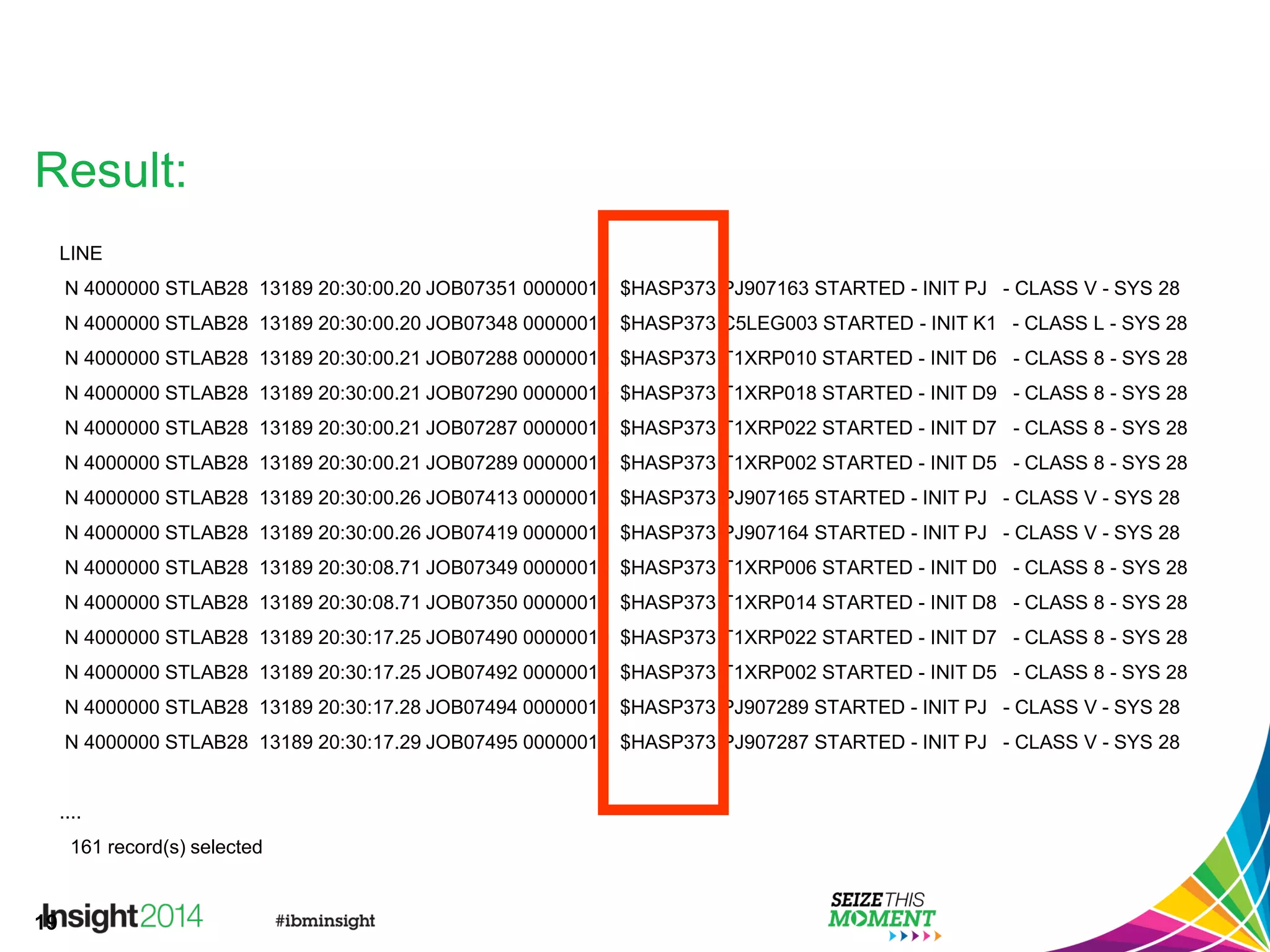 19
Result:
LINE
N 4000000 STLAB28 13189 20:30:00.20 JOB07351 00000010 $HASP373 PJ907163 STARTED - INIT PJ - CLASS V - SYS 28
N 4000000 STLAB28 13189 20:30:00.20 JOB07348 00000010 $HASP373 C5LEG003 STARTED - INIT K1 - CLASS L - SYS 28
N 4000000 STLAB28 13189 20:30:00.21 JOB07288 00000010 $HASP373 T1XRP010 STARTED - INIT D6 - CLASS 8 - SYS 28
N 4000000 STLAB28 13189 20:30:00.21 JOB07290 00000010 $HASP373 T1XRP018 STARTED - INIT D9 - CLASS 8 - SYS 28
N 4000000 STLAB28 13189 20:30:00.21 JOB07287 00000010 $HASP373 T1XRP022 STARTED - INIT D7 - CLASS 8 - SYS 28
N 4000000 STLAB28 13189 20:30:00.21 JOB07289 00000010 $HASP373 T1XRP002 STARTED - INIT D5 - CLASS 8 - SYS 28
N 4000000 STLAB28 13189 20:30:00.26 JOB07413 00000010 $HASP373 PJ907165 STARTED - INIT PJ - CLASS V - SYS 28
N 4000000 STLAB28 13189 20:30:00.26 JOB07419 00000010 $HASP373 PJ907164 STARTED - INIT PJ - CLASS V - SYS 28
N 4000000 STLAB28 13189 20:30:08.71 JOB07349 00000010 $HASP373 T1XRP006 STARTED - INIT D0 - CLASS 8 - SYS 28
N 4000000 STLAB28 13189 20:30:08.71 JOB07350 00000010 $HASP373 T1XRP014 STARTED - INIT D8 - CLASS 8 - SYS 28
N 4000000 STLAB28 13189 20:30:17.25 JOB07490 00000010 $HASP373 T1XRP022 STARTED - INIT D7 - CLASS 8 - SYS 28
N 4000000 STLAB28 13189 20:30:17.25 JOB07492 00000010 $HASP373 T1XRP002 STARTED - INIT D5 - CLASS 8 - SYS 28
N 4000000 STLAB28 13189 20:30:17.28 JOB07494 00000010 $HASP373 PJ907289 STARTED - INIT PJ - CLASS V - SYS 28
N 4000000 STLAB28 13189 20:30:17.29 JOB07495 00000010 $HASP373 PJ907287 STARTED - INIT PJ - CLASS V - SYS 28
....
161 record(s) selected
 