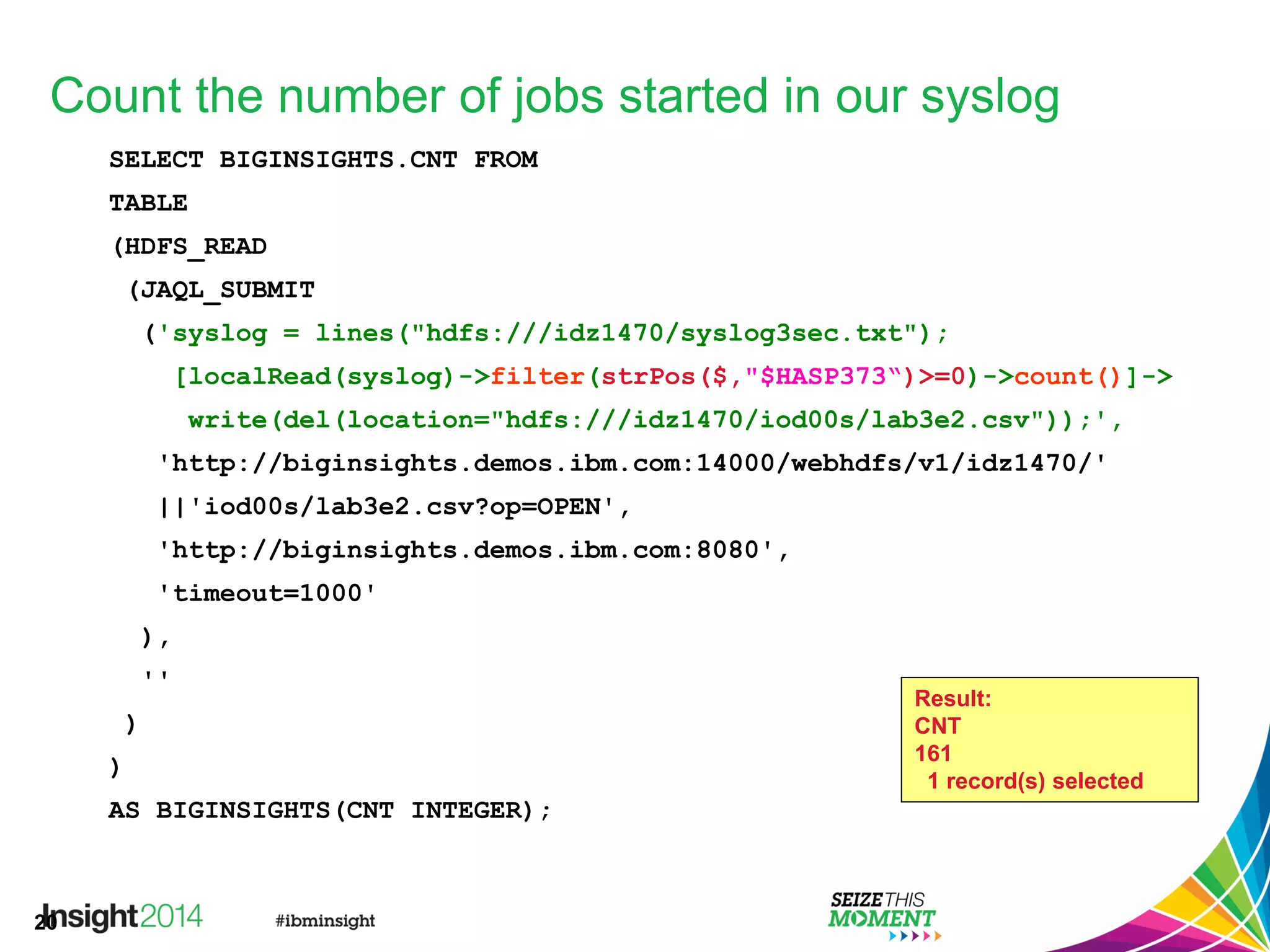 20
Count the number of jobs started in our syslog
SELECT BIGINSIGHTS.CNT FROM
TABLE
(HDFS_READ
(JAQL_SUBMIT
('syslog = lines("hdfs:///idz1470/syslog3sec.txt");
[localRead(syslog)->filter(strPos($,"$HASP373“)>=0)->count()]->
write(del(location="hdfs:///idz1470/iod00s/lab3e2.csv"));',
'http://biginsights.demos.ibm.com:14000/webhdfs/v1/idz1470/'
||'iod00s/lab3e2.csv?op=OPEN',
'http://biginsights.demos.ibm.com:8080',
'timeout=1000'
),
''
)
)
AS BIGINSIGHTS(CNT INTEGER);
Result:
CNT
161
1 record(s) selected
 
