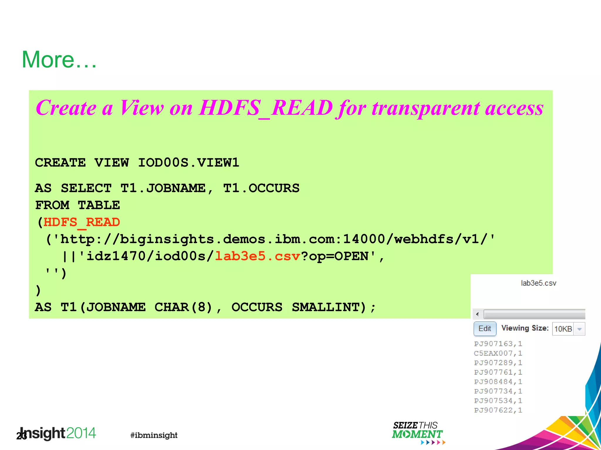 23
More…
Create a View on HDFS_READ for transparent access
CREATE VIEW IOD00S.VIEW1
AS SELECT T1.JOBNAME, T1.OCCURS
FROM TABLE
(HDFS_READ
('http://biginsights.demos.ibm.com:14000/webhdfs/v1/'
||'idz1470/iod00s/lab3e5.csv?op=OPEN',
'')
)
AS T1(JOBNAME CHAR(8), OCCURS SMALLINT);
 