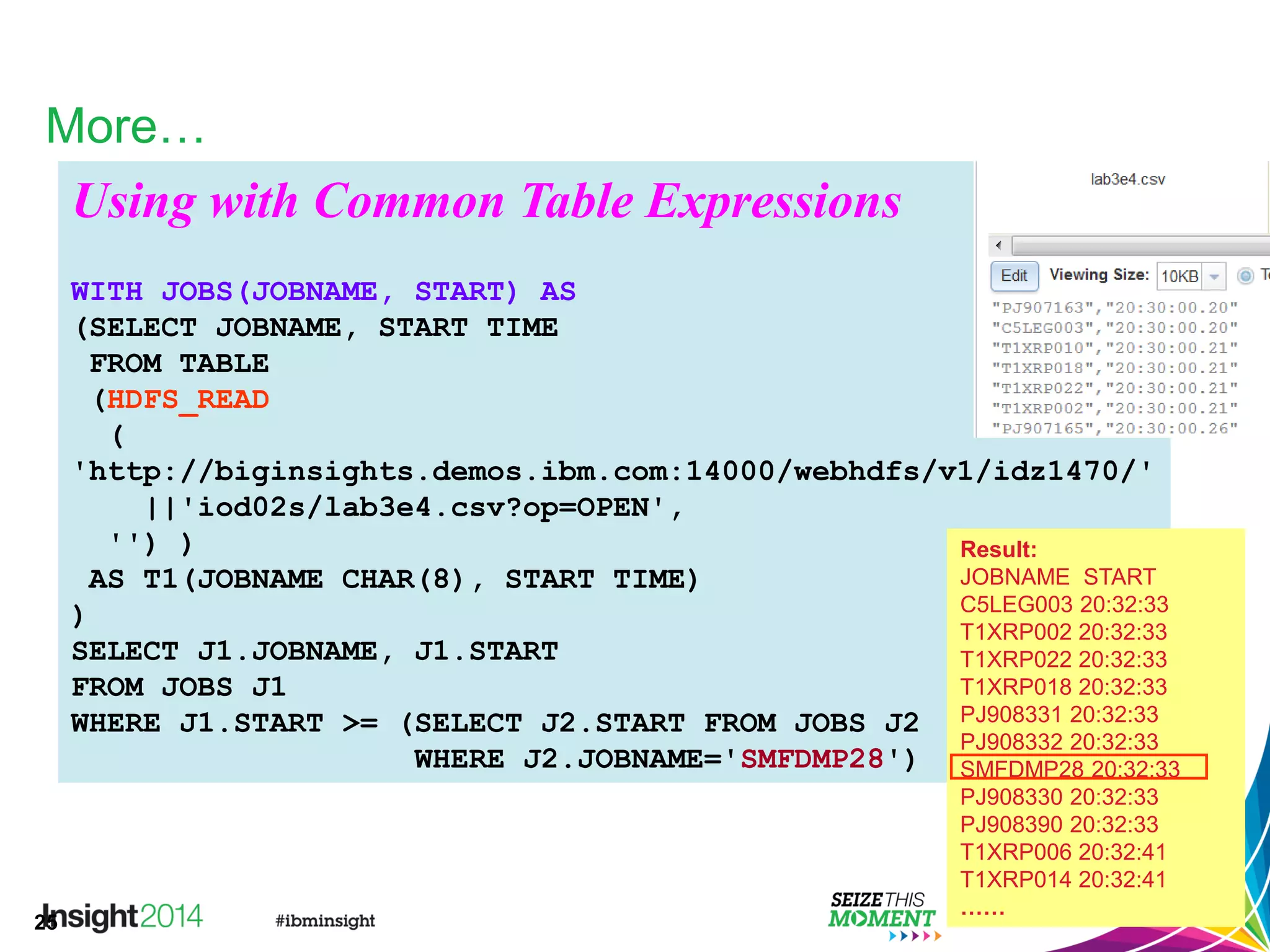 25
More…
Using with Common Table Expressions
WITH JOBS(JOBNAME, START) AS
(SELECT JOBNAME, START TIME
FROM TABLE
(HDFS_READ
(
'http://biginsights.demos.ibm.com:14000/webhdfs/v1/idz1470/'
||'iod02s/lab3e4.csv?op=OPEN',
'') )
AS T1(JOBNAME CHAR(8), START TIME)
)
SELECT J1.JOBNAME, J1.START
FROM JOBS J1
WHERE J1.START >= (SELECT J2.START FROM JOBS J2
WHERE J2.JOBNAME='SMFDMP28')
Result:
JOBNAME START
C5LEG003 20:32:33
T1XRP002 20:32:33
T1XRP022 20:32:33
T1XRP018 20:32:33
PJ908331 20:32:33
PJ908332 20:32:33
SMFDMP28 20:32:33
PJ908330 20:32:33
PJ908390 20:32:33
T1XRP006 20:32:41
T1XRP014 20:32:41
……
 
