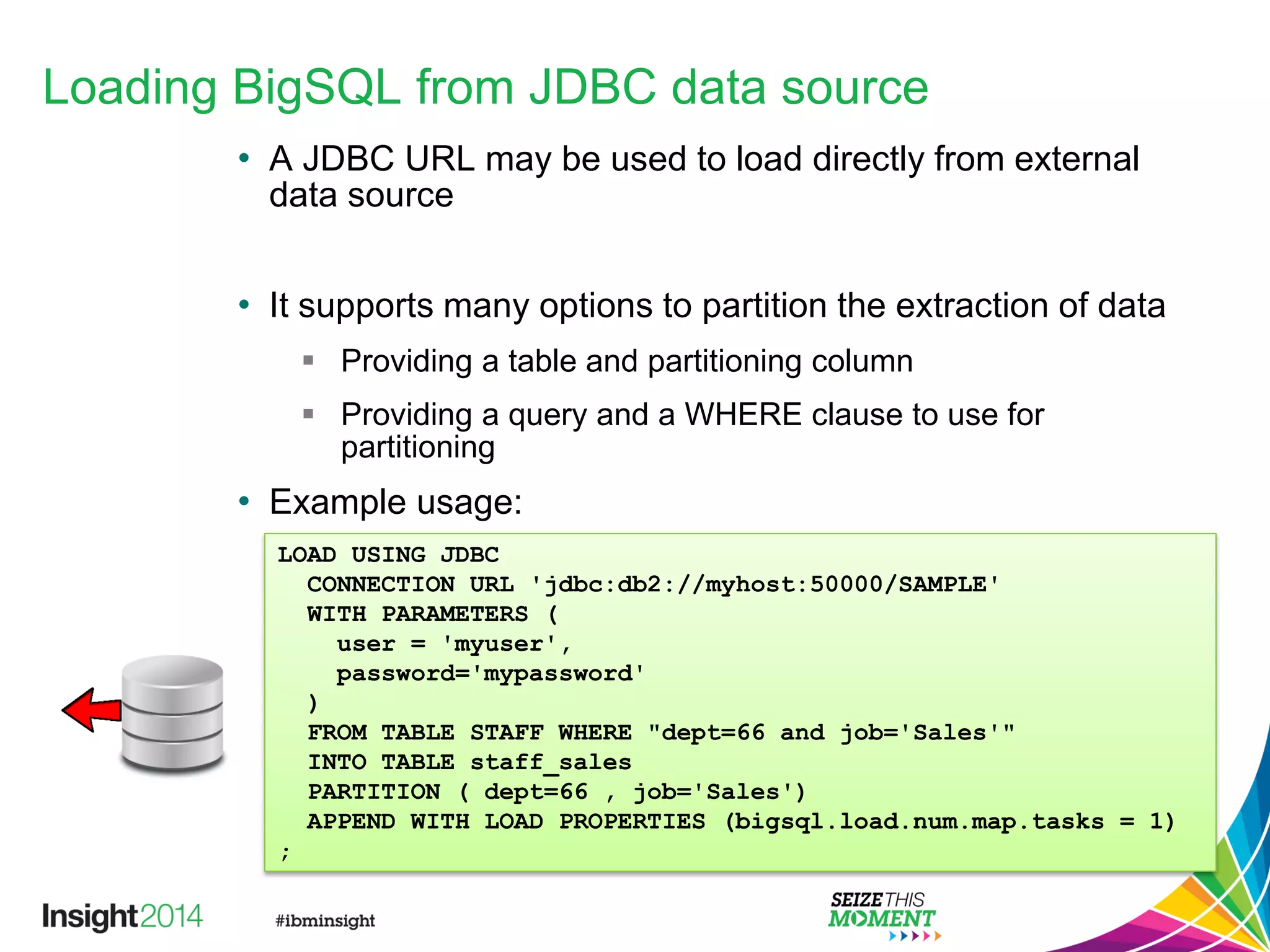 Loading BigSQL from JDBC data source
• A JDBC URL may be used to load directly from external
data source
• It supports many options to partition the extraction of data
 Providing a table and partitioning column
 Providing a query and a WHERE clause to use for
partitioning
• Example usage:
LOAD USING JDBC
CONNECTION URL 'jdbc:db2://myhost:50000/SAMPLE'
WITH PARAMETERS (
user = 'myuser',
password='mypassword'
)
FROM TABLE STAFF WHERE "dept=66 and job='Sales'"
INTO TABLE staff_sales
PARTITION ( dept=66 , job='Sales')
APPEND WITH LOAD PROPERTIES (bigsql.load.num.map.tasks = 1)
;
 