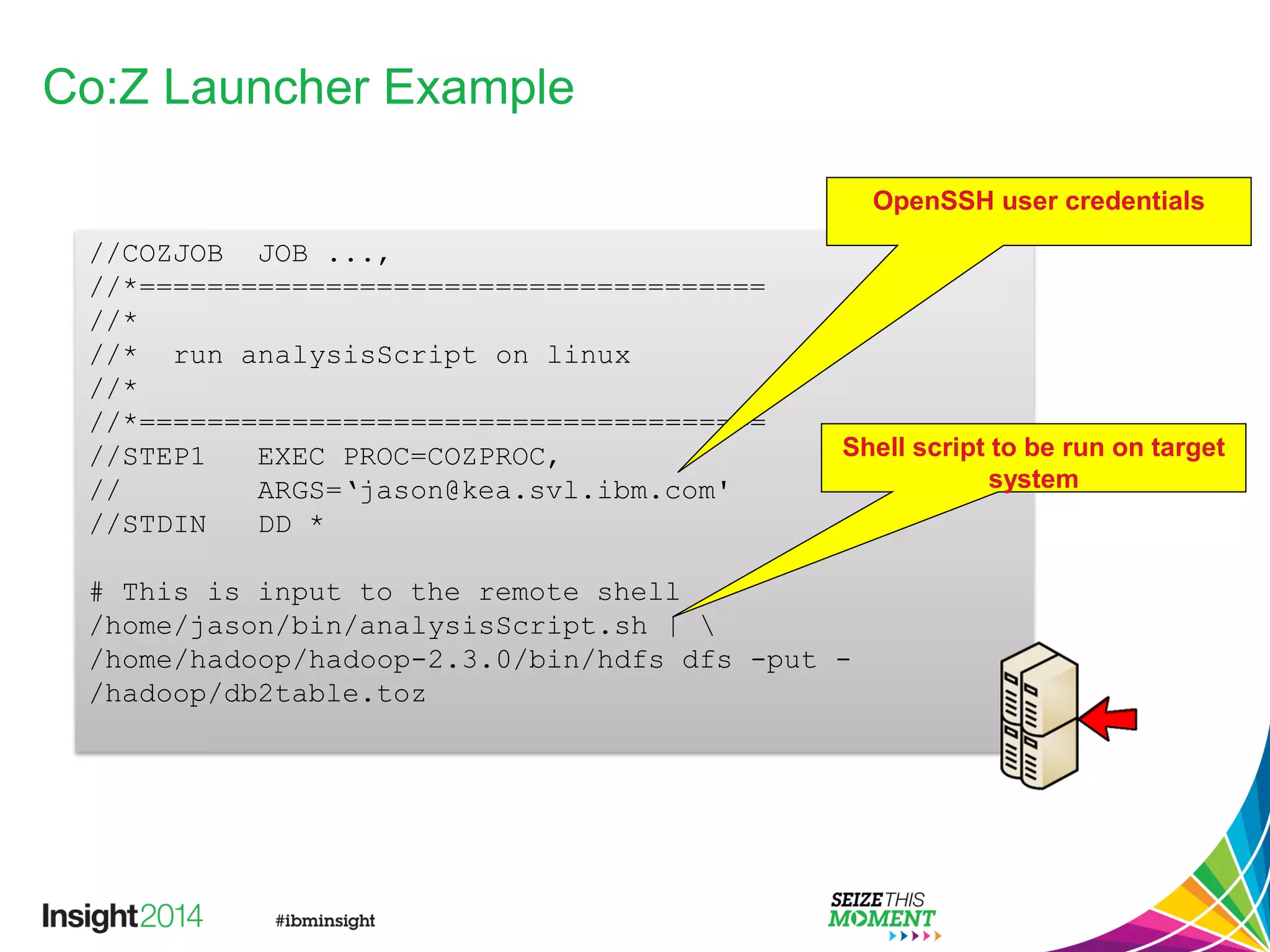 Co:Z Launcher Example
//COZJOB JOB ...,
//*=====================================
//*
//* run analysisScript on linux
//*
//*=====================================
//STEP1 EXEC PROC=COZPROC,
// ARGS=‘jason@kea.svl.ibm.com'
//STDIN DD *
# This is input to the remote shell
/home/jason/bin/analysisScript.sh | 
/home/hadoop/hadoop-2.3.0/bin/hdfs dfs -put -
/hadoop/db2table.toz
OpenSSH user credentials
Shell script to be run on target
system
 