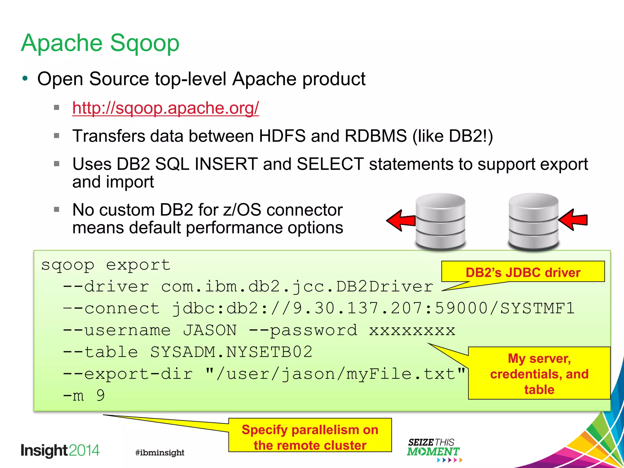 Apache Sqoop
• Open Source top-level Apache product
 http://sqoop.apache.org/
 Transfers data between HDFS and RDBMS (like DB2!)
 Uses DB2 SQL INSERT and SELECT statements to support export
and import
 No custom DB2 for z/OS connector
means default performance options
sqoop export
--driver com.ibm.db2.jcc.DB2Driver
–-connect jdbc:db2://9.30.137.207:59000/SYSTMF1
--username JASON --password xxxxxxxx
--table SYSADM.NYSETB02
--export-dir "/user/jason/myFile.txt"
-m 9
DB2’s JDBC driver
My server,
credentials, and
table
Specify parallelism on
the remote cluster
 