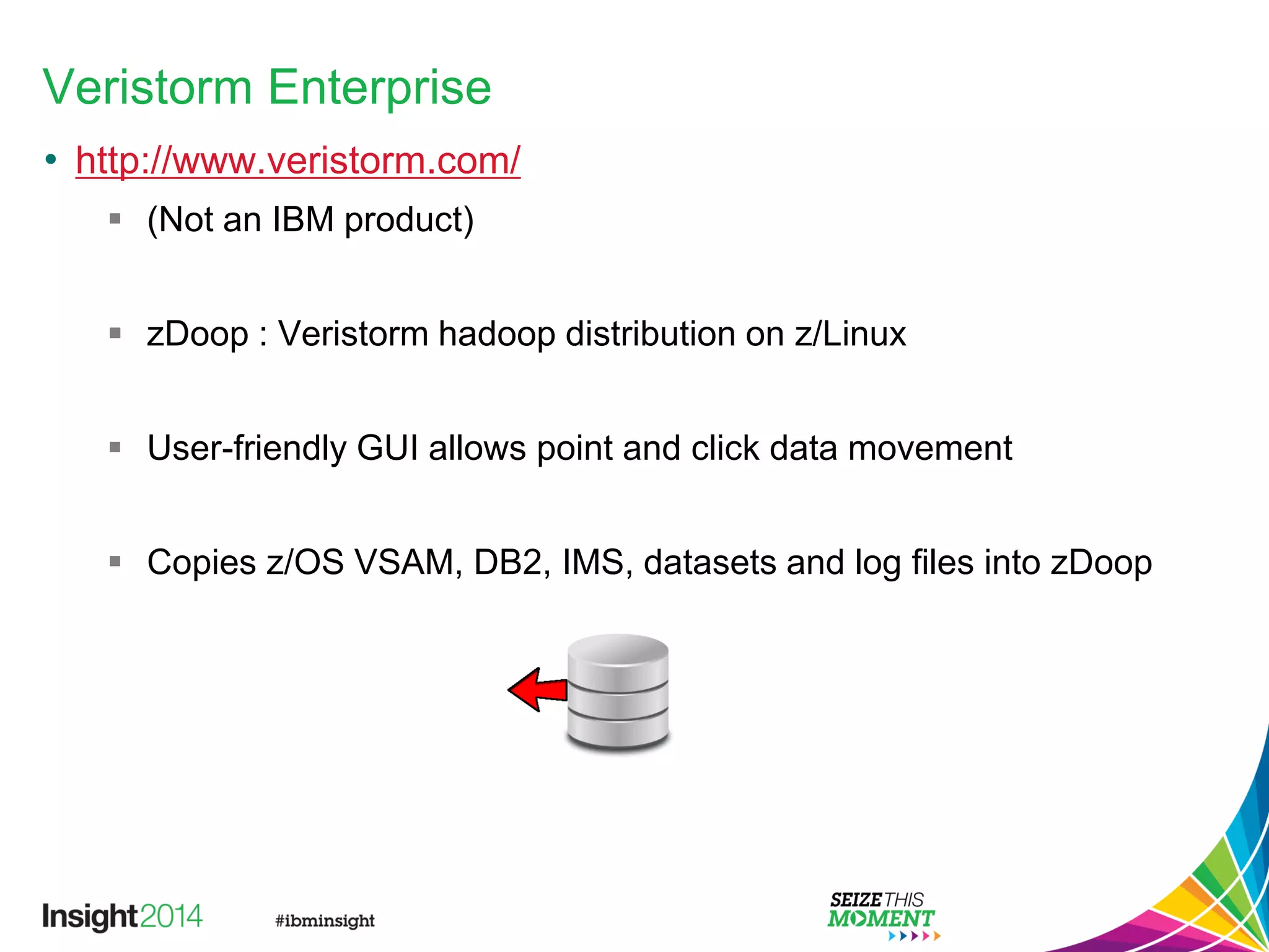 Veristorm Enterprise
• http://www.veristorm.com/
 (Not an IBM product)
 zDoop : Veristorm hadoop distribution on z/Linux
 User-friendly GUI allows point and click data movement
 Copies z/OS VSAM, DB2, IMS, datasets and log files into zDoop
 