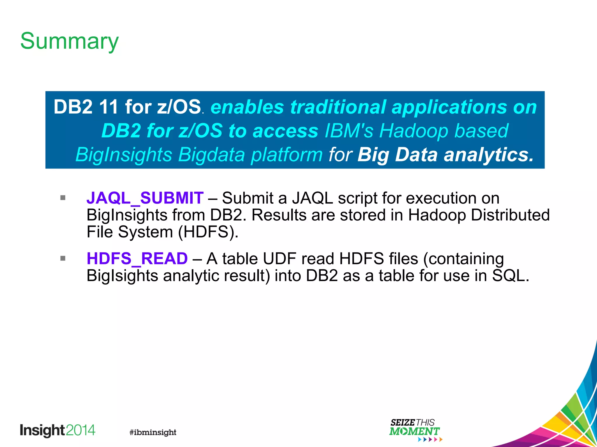 Summary
 JAQL_SUBMIT – Submit a JAQL script for execution on
BigInsights from DB2. Results are stored in Hadoop Distributed
File System (HDFS).
 HDFS_READ – A table UDF read HDFS files (containing
BigIsights analytic result) into DB2 as a table for use in SQL.
DB2 11 for z/OS. enables traditional applications on
DB2 for z/OS to access IBM's Hadoop based
BigInsights Bigdata platform for Big Data analytics.
 