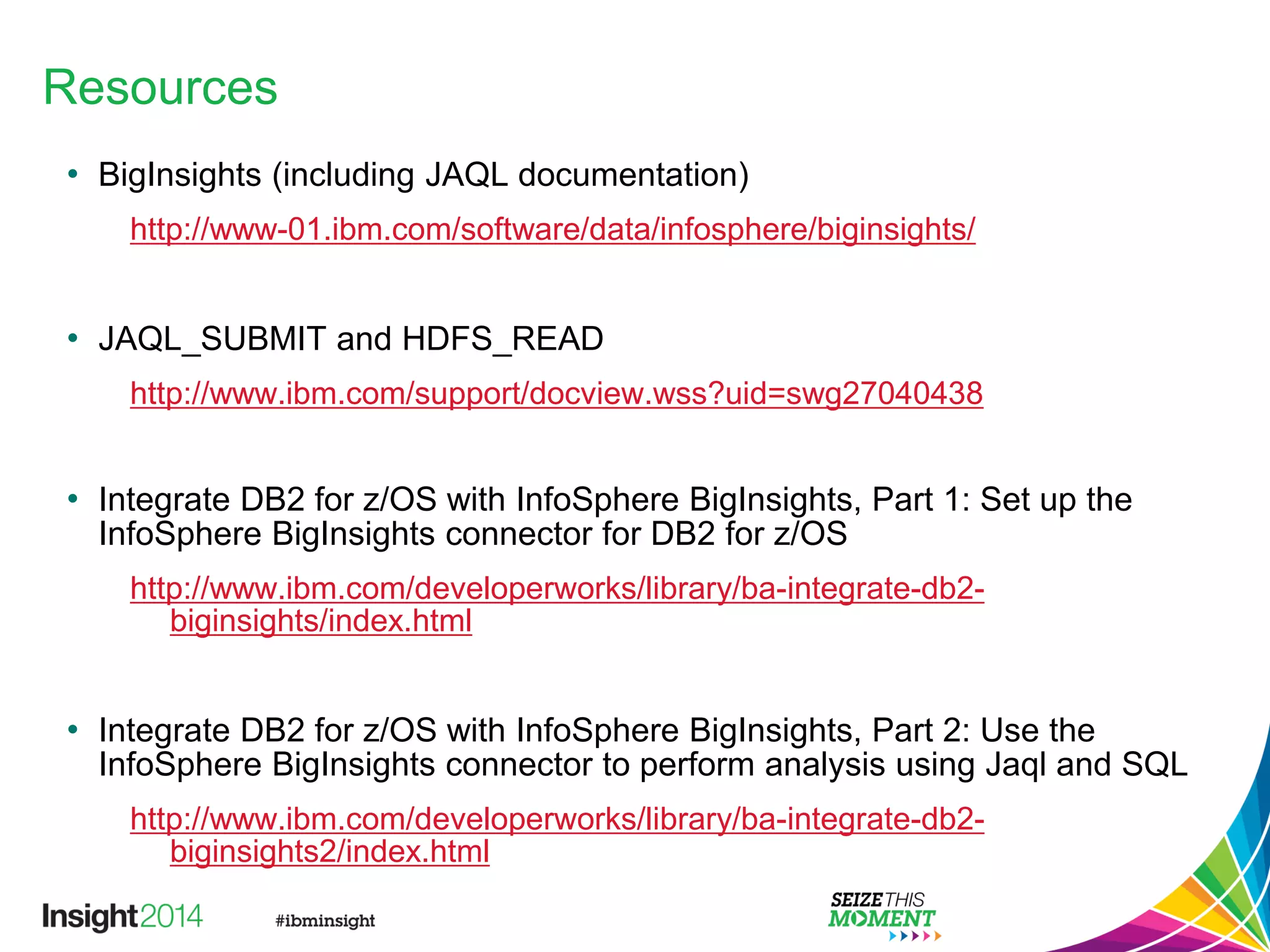 Resources
• BigInsights (including JAQL documentation)
http://www-01.ibm.com/software/data/infosphere/biginsights/
• JAQL_SUBMIT and HDFS_READ
http://www.ibm.com/support/docview.wss?uid=swg27040438
• Integrate DB2 for z/OS with InfoSphere BigInsights, Part 1: Set up the
InfoSphere BigInsights connector for DB2 for z/OS
http://www.ibm.com/developerworks/library/ba-integrate-db2-
biginsights/index.html
• Integrate DB2 for z/OS with InfoSphere BigInsights, Part 2: Use the
InfoSphere BigInsights connector to perform analysis using Jaql and SQL
http://www.ibm.com/developerworks/library/ba-integrate-db2-
biginsights2/index.html
 