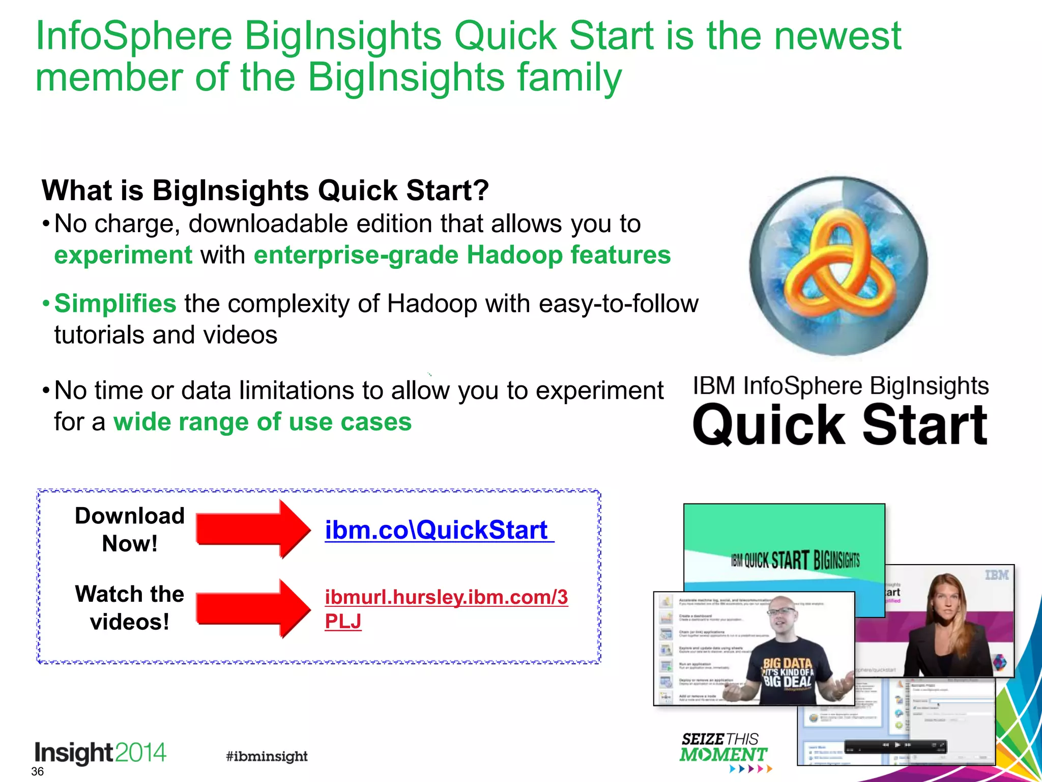 36
InfoSphere BigInsights Quick Start is the newest
member of the BigInsights family
What is BigInsights Quick Start?
•No charge, downloadable edition that allows you to
experiment with enterprise-grade Hadoop features
•Simplifies the complexity of Hadoop with easy-to-follow
tutorials and videos
•No time or data limitations to allow you to experiment
for a wide range of use cases
ibm.coQuickStart
Download
Now!
Watch the
videos!
ibmurl.hursley.ibm.com/3
PLJ
 