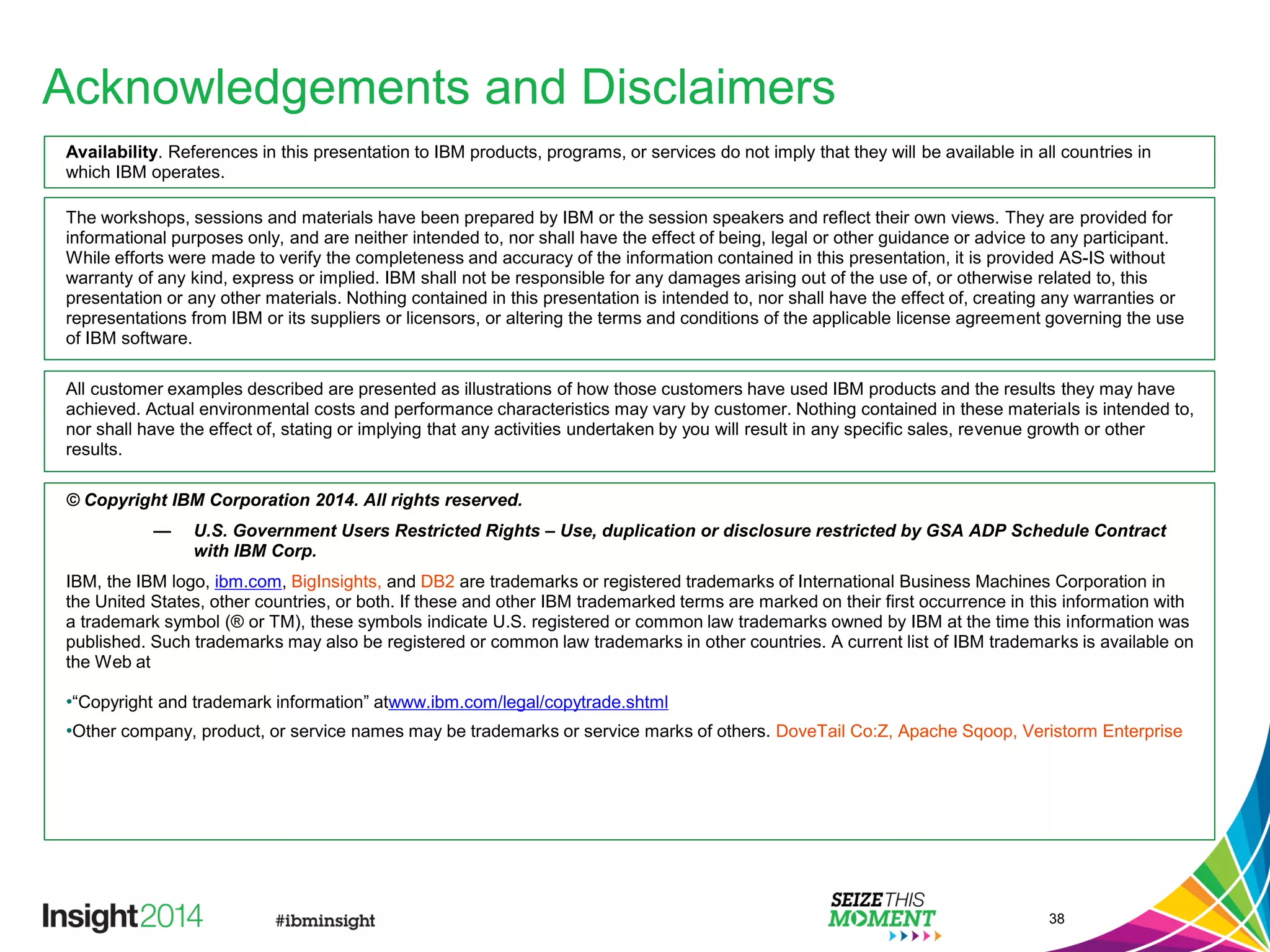 Acknowledgements and Disclaimers
Availability. References in this presentation to IBM products, programs, or services do not imply that they will be available in all countries in
which IBM operates.
The workshops, sessions and materials have been prepared by IBM or the session speakers and reflect their own views. They are provided for
informational purposes only, and are neither intended to, nor shall have the effect of being, legal or other guidance or advice to any participant.
While efforts were made to verify the completeness and accuracy of the information contained in this presentation, it is provided AS-IS without
warranty of any kind, express or implied. IBM shall not be responsible for any damages arising out of the use of, or otherwise related to, this
presentation or any other materials. Nothing contained in this presentation is intended to, nor shall have the effect of, creating any warranties or
representations from IBM or its suppliers or licensors, or altering the terms and conditions of the applicable license agreement governing the use
of IBM software.
All customer examples described are presented as illustrations of how those customers have used IBM products and the results they may have
achieved. Actual environmental costs and performance characteristics may vary by customer. Nothing contained in these materials is intended to,
nor shall have the effect of, stating or implying that any activities undertaken by you will result in any specific sales, revenue growth or other
results.
© Copyright IBM Corporation 2014. All rights reserved.
— U.S. Government Users Restricted Rights – Use, duplication or disclosure restricted by GSA ADP Schedule Contract
with IBM Corp.
IBM, the IBM logo, ibm.com, BigInsights, and DB2 are trademarks or registered trademarks of International Business Machines Corporation in
the United States, other countries, or both. If these and other IBM trademarked terms are marked on their first occurrence in this information with
a trademark symbol (® or TM), these symbols indicate U.S. registered or common law trademarks owned by IBM at the time this information was
published. Such trademarks may also be registered or common law trademarks in other countries. A current list of IBM trademarks is available on
the Web at
•“Copyright and trademark information” atwww.ibm.com/legal/copytrade.shtml
•Other company, product, or service names may be trademarks or service marks of others. DoveTail Co:Z, Apache Sqoop, Veristorm Enterprise
38
 