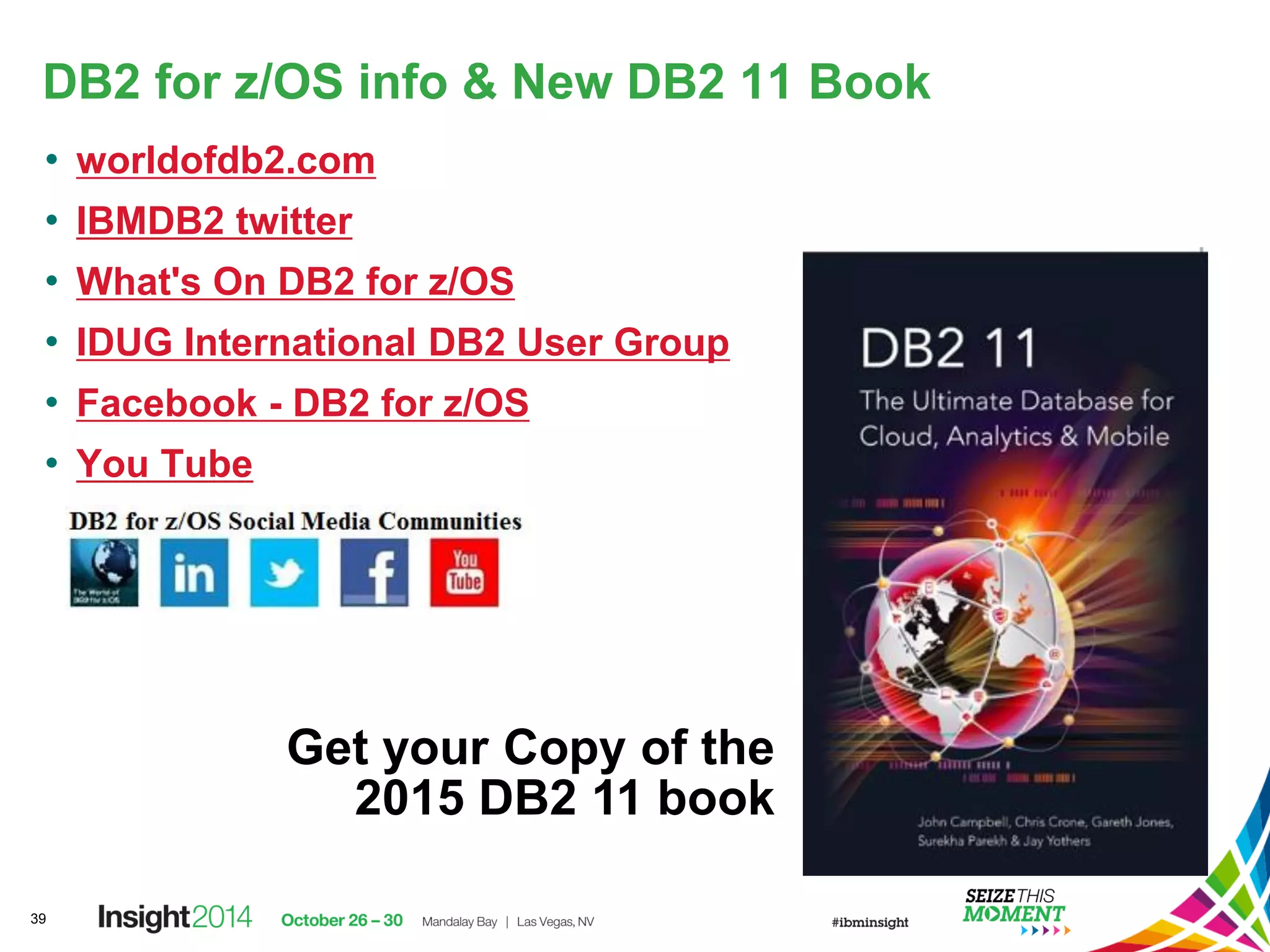DB2 for z/OS info & New DB2 11 Book
• worldofdb2.com
• IBMDB2 twitter
• What's On DB2 for z/OS
• IDUG International DB2 User Group
• Facebook - DB2 for z/OS
• You Tube
39
Get your Copy of the
2015 DB2 11 book
 