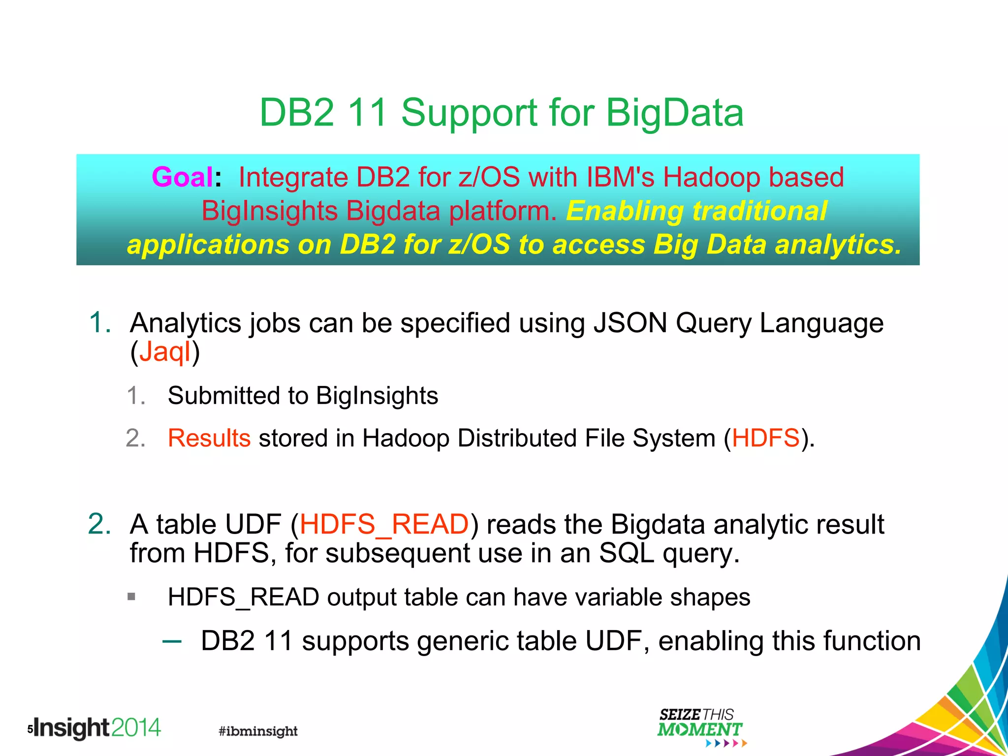 5
DB2 11 Support for BigData
1. Analytics jobs can be specified using JSON Query Language
(Jaql)
1. Submitted to BigInsights
2. Results stored in Hadoop Distributed File System (HDFS).
2. A table UDF (HDFS_READ) reads the Bigdata analytic result
from HDFS, for subsequent use in an SQL query.
 HDFS_READ output table can have variable shapes
– DB2 11 supports generic table UDF, enabling this function
Goal: Integrate DB2 for z/OS with IBM's Hadoop based
BigInsights Bigdata platform. Enabling traditional
applications on DB2 for z/OS to access Big Data analytics.
 