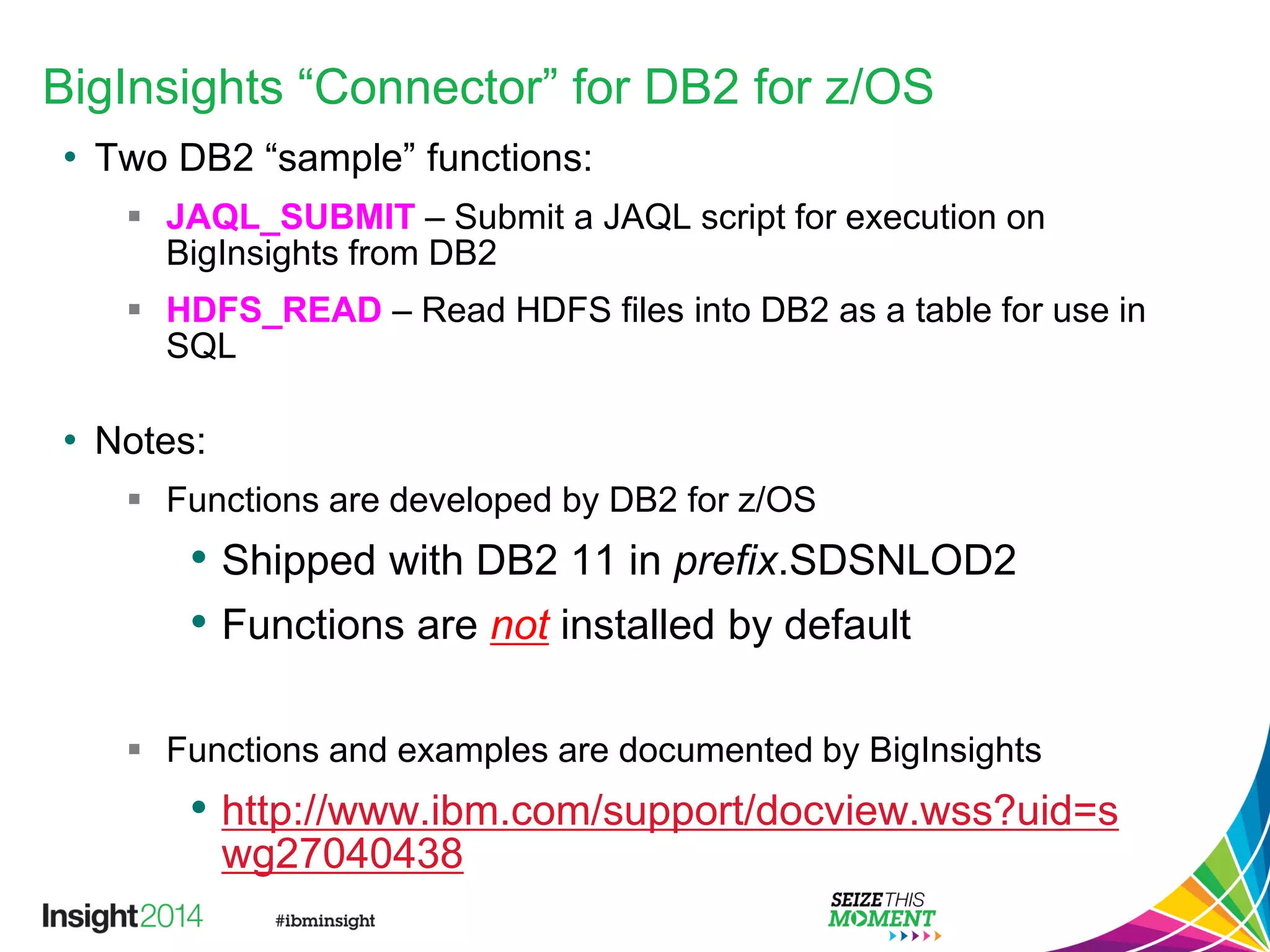 BigInsights “Connector” for DB2 for z/OS
• Two DB2 “sample” functions:
 JAQL_SUBMIT – Submit a JAQL script for execution on
BigInsights from DB2
 HDFS_READ – Read HDFS files into DB2 as a table for use in
SQL
• Notes:
 Functions are developed by DB2 for z/OS
• Shipped with DB2 11 in prefix.SDSNLOD2
• Functions are not installed by default
 Functions and examples are documented by BigInsights
• http://www.ibm.com/support/docview.wss?uid=s
wg27040438
 