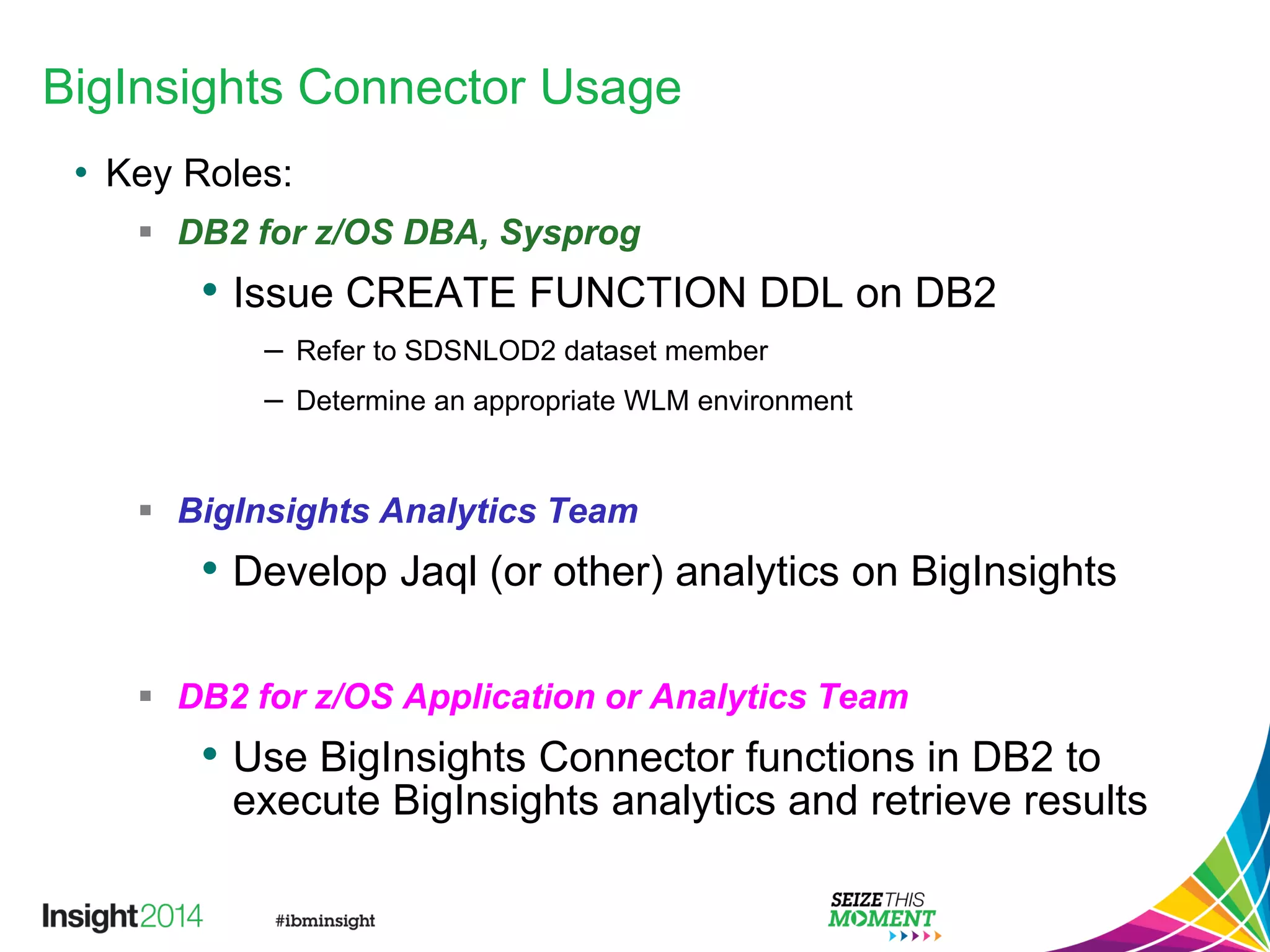BigInsights Connector Usage
• Key Roles:
 DB2 for z/OS DBA, Sysprog
• Issue CREATE FUNCTION DDL on DB2
– Refer to SDSNLOD2 dataset member
– Determine an appropriate WLM environment
 BigInsights Analytics Team
• Develop Jaql (or other) analytics on BigInsights
 DB2 for z/OS Application or Analytics Team
• Use BigInsights Connector functions in DB2 to
execute BigInsights analytics and retrieve results
 