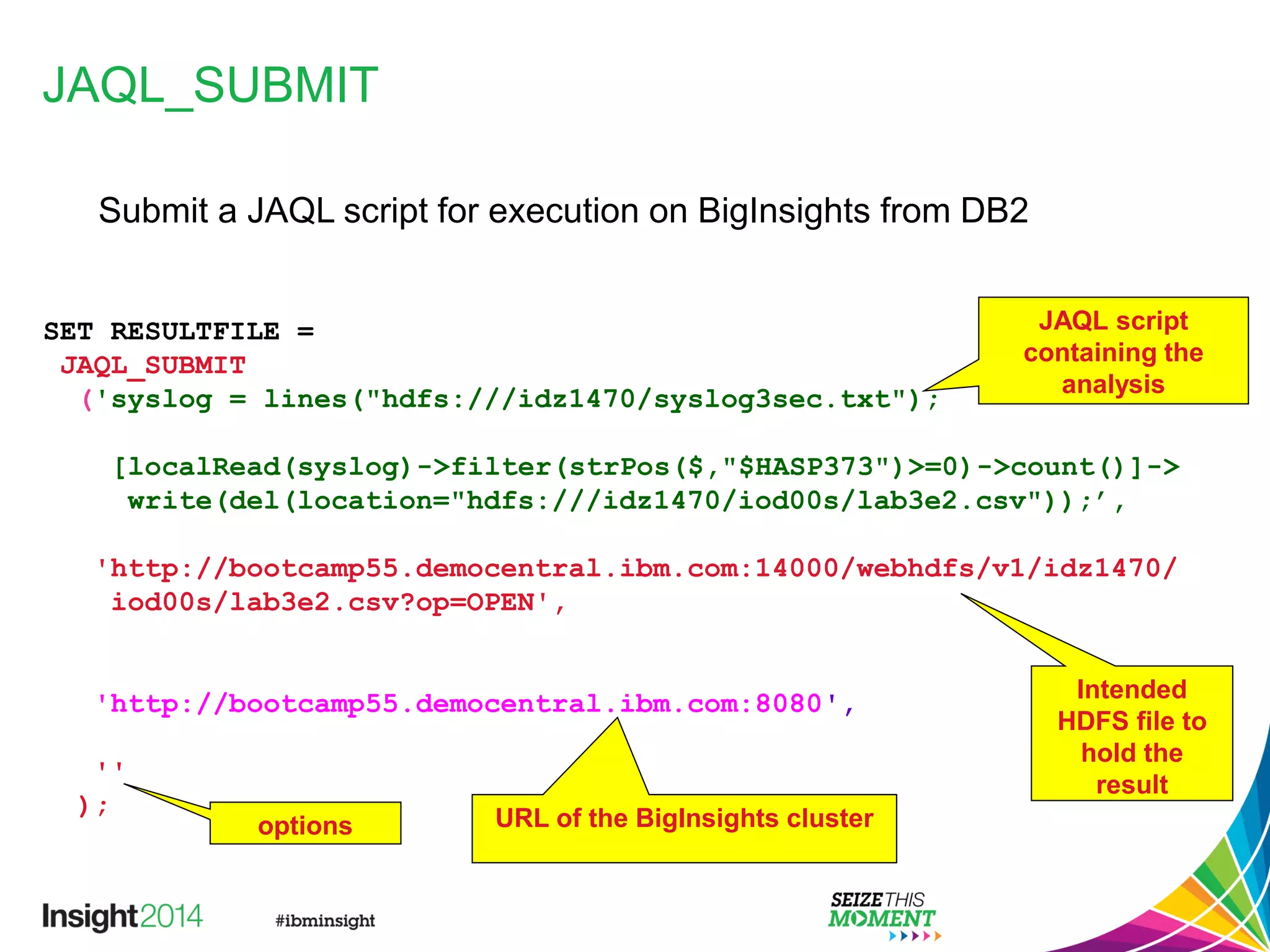JAQL_SUBMIT
SET RESULTFILE =
JAQL_SUBMIT
('syslog = lines("hdfs:///idz1470/syslog3sec.txt");
[localRead(syslog)->filter(strPos($,"$HASP373")>=0)->count()]->
write(del(location="hdfs:///idz1470/iod00s/lab3e2.csv"));’,
'http://bootcamp55.democentral.ibm.com:14000/webhdfs/v1/idz1470/
iod00s/lab3e2.csv?op=OPEN',
'http://bootcamp55.democentral.ibm.com:8080',
''
);
JAQL script
containing the
analysis
Intended
HDFS file to
hold the
result
URL of the BigInsights clusteroptions
Submit a JAQL script for execution on BigInsights from DB2
 
