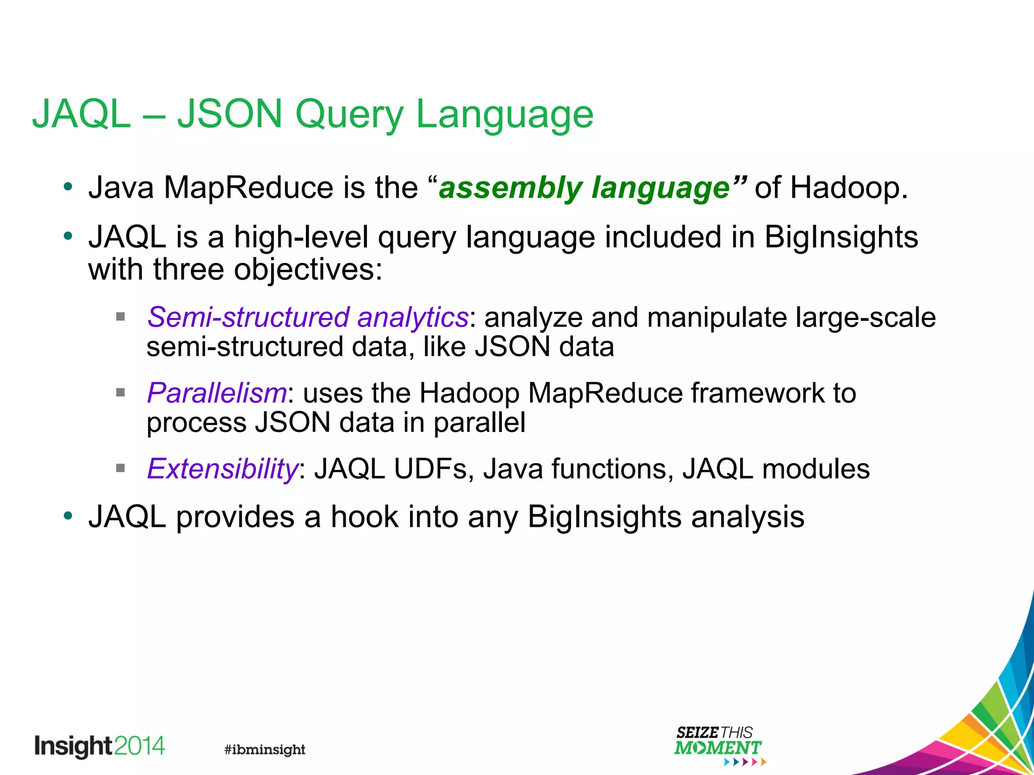 JAQL – JSON Query Language
• Java MapReduce is the “assembly language” of Hadoop.
• JAQL is a high-level query language included in BigInsights
with three objectives:
 Semi-structured analytics: analyze and manipulate large-scale
semi-structured data, like JSON data
 Parallelism: uses the Hadoop MapReduce framework to
process JSON data in parallel
 Extensibility: JAQL UDFs, Java functions, JAQL modules
• JAQL provides a hook into any BigInsights analysis
 