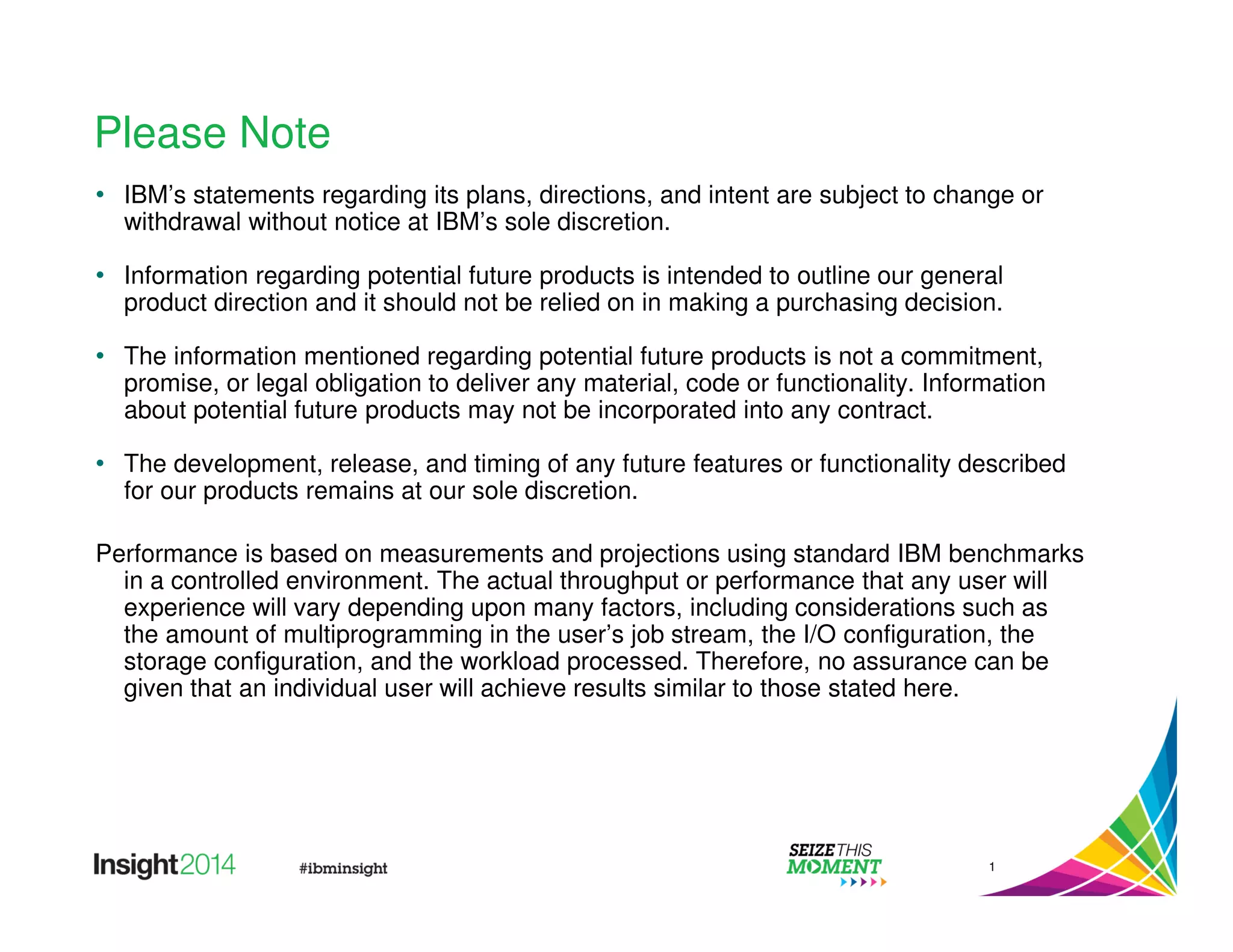Please Note 
• IBM’s statements regarding its plans, directions, and intent are subject to change or 
withdrawal without notice at IBM’s sole discretion. 
• Information regarding potential future products is intended to outline our general 
product direction and it should not be relied on in making a purchasing decision. 
• The information mentioned regarding potential future products is not a commitment, 
promise, or legal obligation to deliver any material, code or functionality. Information 
about potential future products may not be incorporated into any contract. 
• The development, release, and timing of any future features or functionality described 
for our products remains at our sole discretion. 
Performance is based on measurements and projections using standard IBM benchmarks 
in a controlled environment. The actual throughput or performance that any user will 
experience will vary depending upon many factors, including considerations such as 
the amount of multiprogramming in the user’s job stream, the I/O configuration, the 
storage configuration, and the workload processed. Therefore, no assurance can be 
given that an individual user will achieve results similar to those stated here. 
1 
 