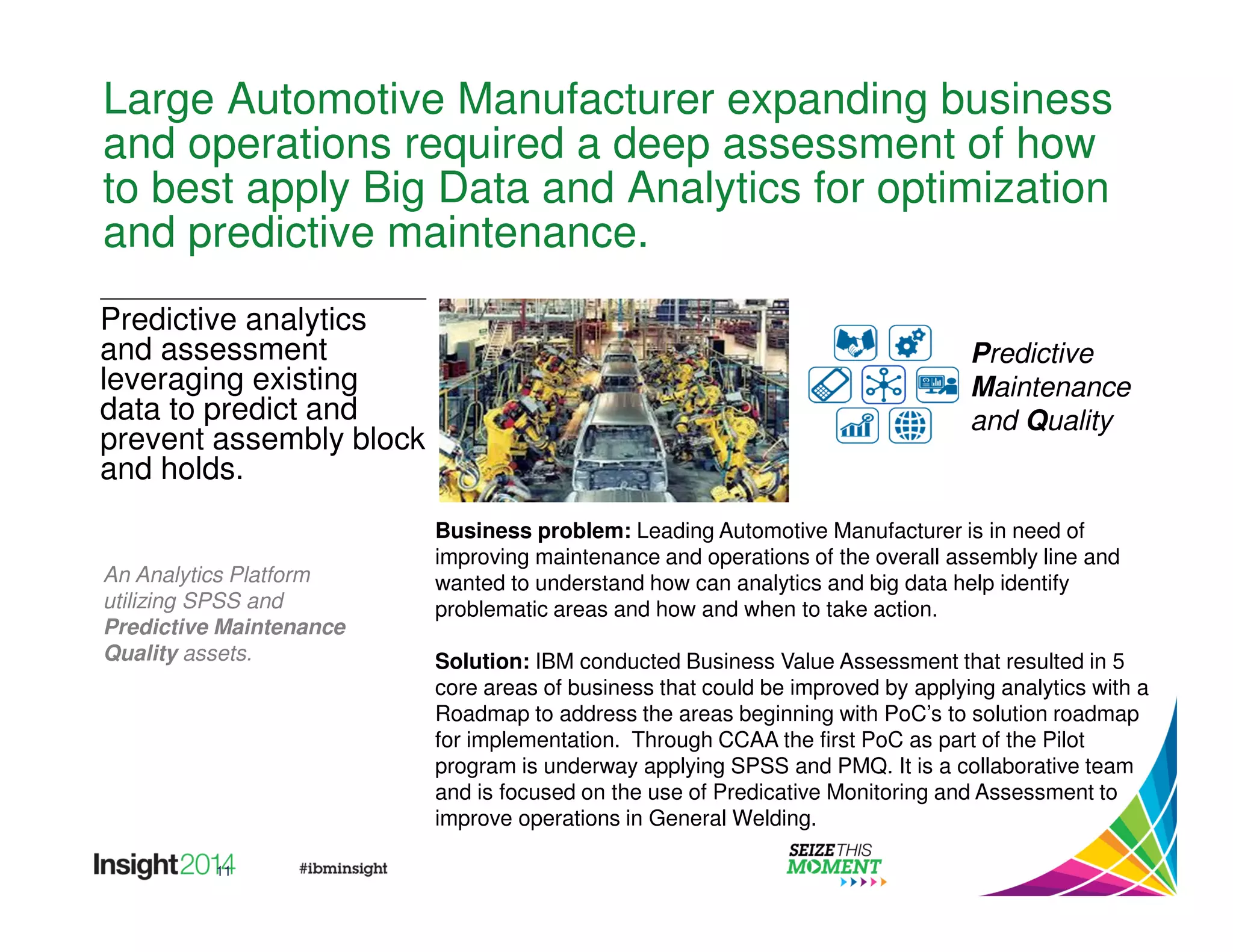 Large Automotive Manufacturer expanding business 
and operations required a deep assessment of how 
to best apply Big Data and Analytics for optimization 
and predictive maintenance. 
11 
Business problem: Leading Automotive Manufacturer is in need of 
improving maintenance and operations of the overall assembly line and 
wanted to understand how can analytics and big data help identify 
problematic areas and how and when to take action. 
Solution: IBM conducted Business Value Assessment that resulted in 5 
core areas of business that could be improved by applying analytics with a 
Roadmap to address the areas beginning with PoC’s to solution roadmap 
for implementation. Through CCAA the first PoC as part of the Pilot 
program is underway applying SPSS and PMQ. It is a collaborative team 
and is focused on the use of Predicative Monitoring and Assessment to 
improve operations in General Welding. 
Predictive analytics 
and assessment 
leveraging existing 
data to predict and 
prevent assembly block 
and holds. 
An Analytics Platform 
utilizing SPSS and 
Predictive Maintenance 
Quality assets. 
Predictive 
Maintenance 
and Quality 
 