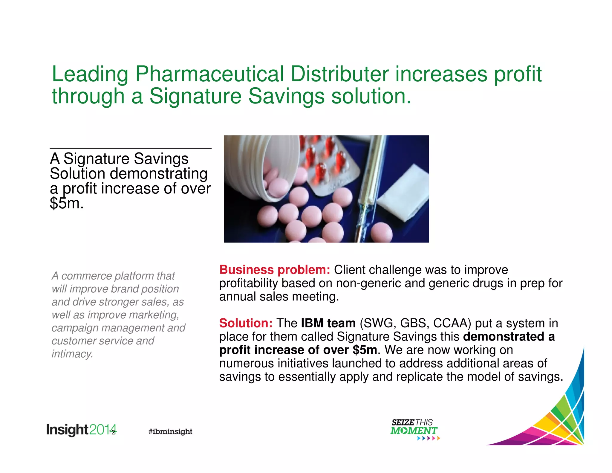 Leading Pharmaceutical Distributer increases profit 
through a Signature Savings solution. 
12 
Business problem: Client challenge was to improve 
profitability based on non-generic and generic drugs in prep for 
annual sales meeting. 
Solution: The IBM team (SWG, GBS, CCAA) put a system in 
place for them called Signature Savings this demonstrated a 
profit increase of over $5m. We are now working on 
numerous initiatives launched to address additional areas of 
savings to essentially apply and replicate the model of savings. 
A Signature Savings 
Solution demonstrating 
a profit increase of over 
$5m. 
A commerce platform that 
will improve brand position 
and drive stronger sales, as 
well as improve marketing, 
campaign management and 
customer service and 
intimacy. 
 