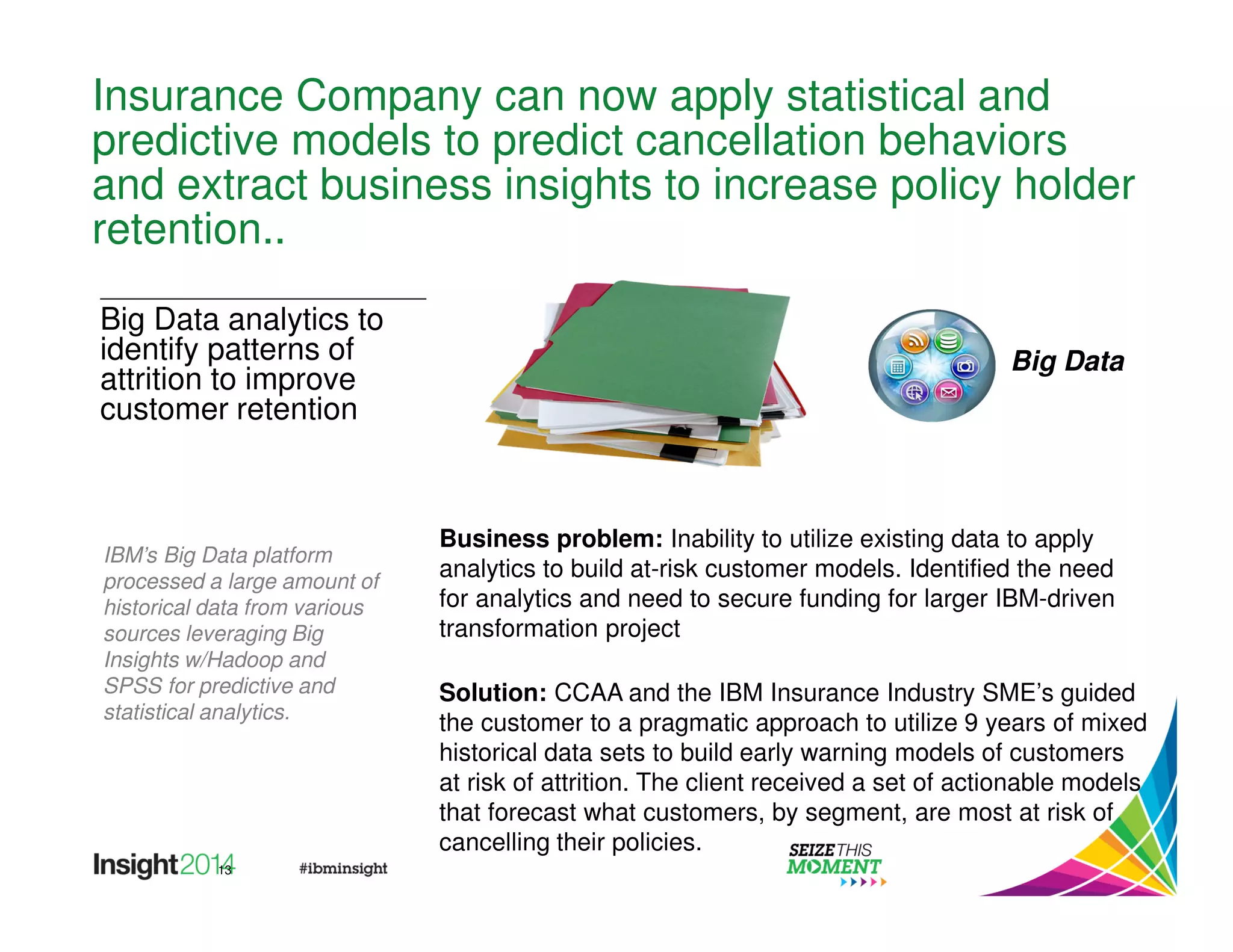 Insurance Company can now apply statistical and 
predictive models to predict cancellation behaviors 
and extract business insights to increase policy holder 
retention.. 
13 
Business problem: Inability to utilize existing data to apply 
analytics to build at-risk customer models. Identified the need 
for analytics and need to secure funding for larger IBM-driven 
transformation project 
Solution: CCAA and the IBM Insurance Industry SME’s guided 
the customer to a pragmatic approach to utilize 9 years of mixed 
historical data sets to build early warning models of customers 
at risk of attrition. The client received a set of actionable models 
that forecast what customers, by segment, are most at risk of 
cancelling their policies. 
Big Data analytics to 
identify patterns of 
attrition to improve 
customer retention 
IBM’s Big Data platform 
processed a large amount of 
historical data from various 
sources leveraging Big 
Insights w/Hadoop and 
SPSS for predictive and 
statistical analytics. 
Big Data 
 