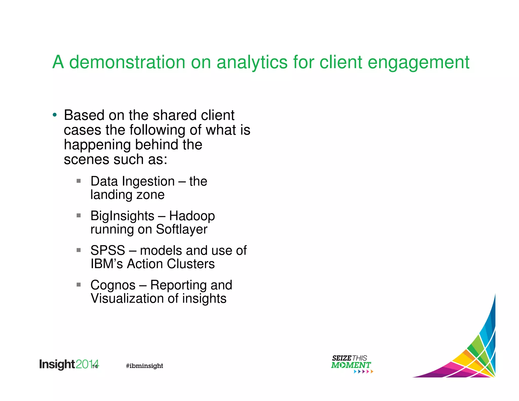 A demonstration on analytics for client engagement 
• Based on the shared client 
cases the following of what is 
happening behind the 
scenes such as: 
 Data Ingestion – the 
landing zone 
 BigInsights – Hadoop 
running on Softlayer 
 SPSS – models and use of 
IBM’s Action Clusters 
 Cognos – Reporting and 
Visualization of insights 
14 
 