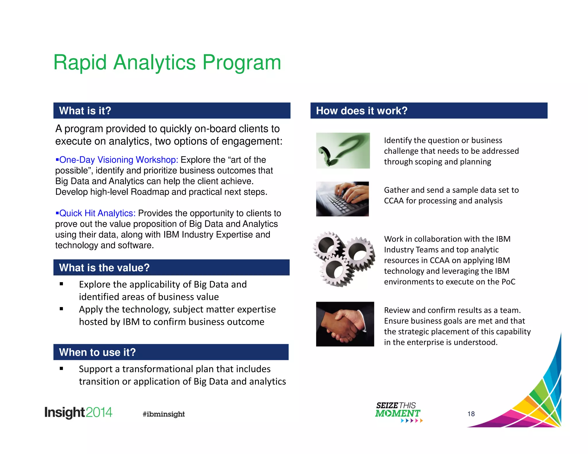 Identify the question or business 
challenge that needs to be addressed 
through scoping and planning 
18 
Rapid Analytics Program 
What is it? 
A program provided to quickly on-board clients to 
execute on analytics, two options of engagement: 
One-Day Visioning Workshop: Explore the “art of the 
possible”, identify and prioritize business outcomes that 
Big Data and Analytics can help the client achieve. 
Develop high-level Roadmap and practical next steps. 
Quick Hit Analytics: Provides the opportunity to clients to 
prove out the value proposition of Big Data and Analytics 
using their data, along with IBM Industry Expertise and 
technology and software. 
What is the value? 
When to use it? 
How does it work? 
 Explore the applicability of Big Data and 
identified areas of business value 
 Apply the technology, subject matter expertise 
hosted by IBM to confirm business outcome 
 Support a transformational plan that includes 
transition or application of Big Data and analytics 
Gather and send a sample data set to 
CCAA for processing and analysis 
Work in collaboration with the IBM 
Industry Teams and top analytic 
resources in CCAA on applying IBM 
technology and leveraging the IBM 
environments to execute on the PoC 
Review and confirm results as a team. 
Ensure business goals are met and that 
the strategic placement of this capability 
in the enterprise is understood. 
 