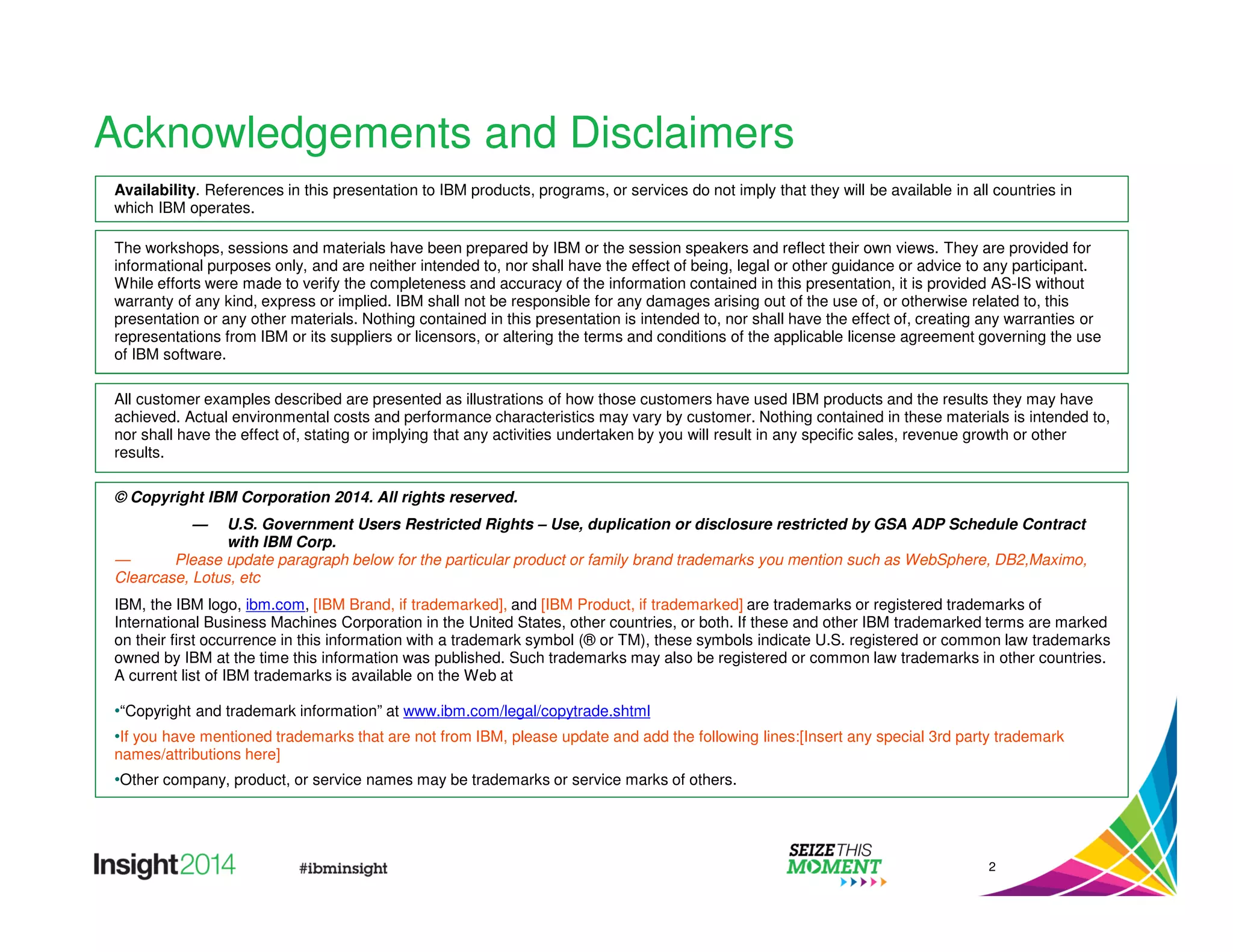 Acknowledgements and Disclaimers 
Availability. References in this presentation to IBM products, programs, or services do not imply that they will be available in all countries in 
which IBM operates. 
The workshops, sessions and materials have been prepared by IBM or the session speakers and reflect their own views. They are provided for 
informational purposes only, and are neither intended to, nor shall have the effect of being, legal or other guidance or advice to any participant. 
While efforts were made to verify the completeness and accuracy of the information contained in this presentation, it is provided AS-IS without 
warranty of any kind, express or implied. IBM shall not be responsible for any damages arising out of the use of, or otherwise related to, this 
presentation or any other materials. Nothing contained in this presentation is intended to, nor shall have the effect of, creating any warranties or 
representations from IBM or its suppliers or licensors, or altering the terms and conditions of the applicable license agreement governing the use 
of IBM software. 
All customer examples described are presented as illustrations of how those customers have used IBM products and the results they may have 
achieved. Actual environmental costs and performance characteristics may vary by customer. Nothing contained in these materials is intended to, 
nor shall have the effect of, stating or implying that any activities undertaken by you will result in any specific sales, revenue growth or other 
results. 
© Copyright IBM Corporation 2014. All rights reserved. 
— U.S. Government Users Restricted Rights – Use, duplication or disclosure restricted by GSA ADP Schedule Contract 
with IBM Corp. 
— Please update paragraph below for the particular product or family brand trademarks you mention such as WebSphere, DB2,Maximo, 
Clearcase, Lotus, etc 
IBM, the IBM logo, ibm.com, [IBM Brand, if trademarked], and [IBM Product, if trademarked] are trademarks or registered trademarks of 
International Business Machines Corporation in the United States, other countries, or both. If these and other IBM trademarked terms are marked 
on their first occurrence in this information with a trademark symbol (® or TM), these symbols indicate U.S. registered or common law trademarks 
owned by IBM at the time this information was published. Such trademarks may also be registered or common law trademarks in other countries. 
A current list of IBM trademarks is available on the Web at 
•“Copyright and trademark information” at www.ibm.com/legal/copytrade.shtml 
•If you have mentioned trademarks that are not from IBM, please update and add the following lines:[Insert any special 3rd party trademark 
names/attributions here] 
•Other company, product, or service names may be trademarks or service marks of others. 
2 
 