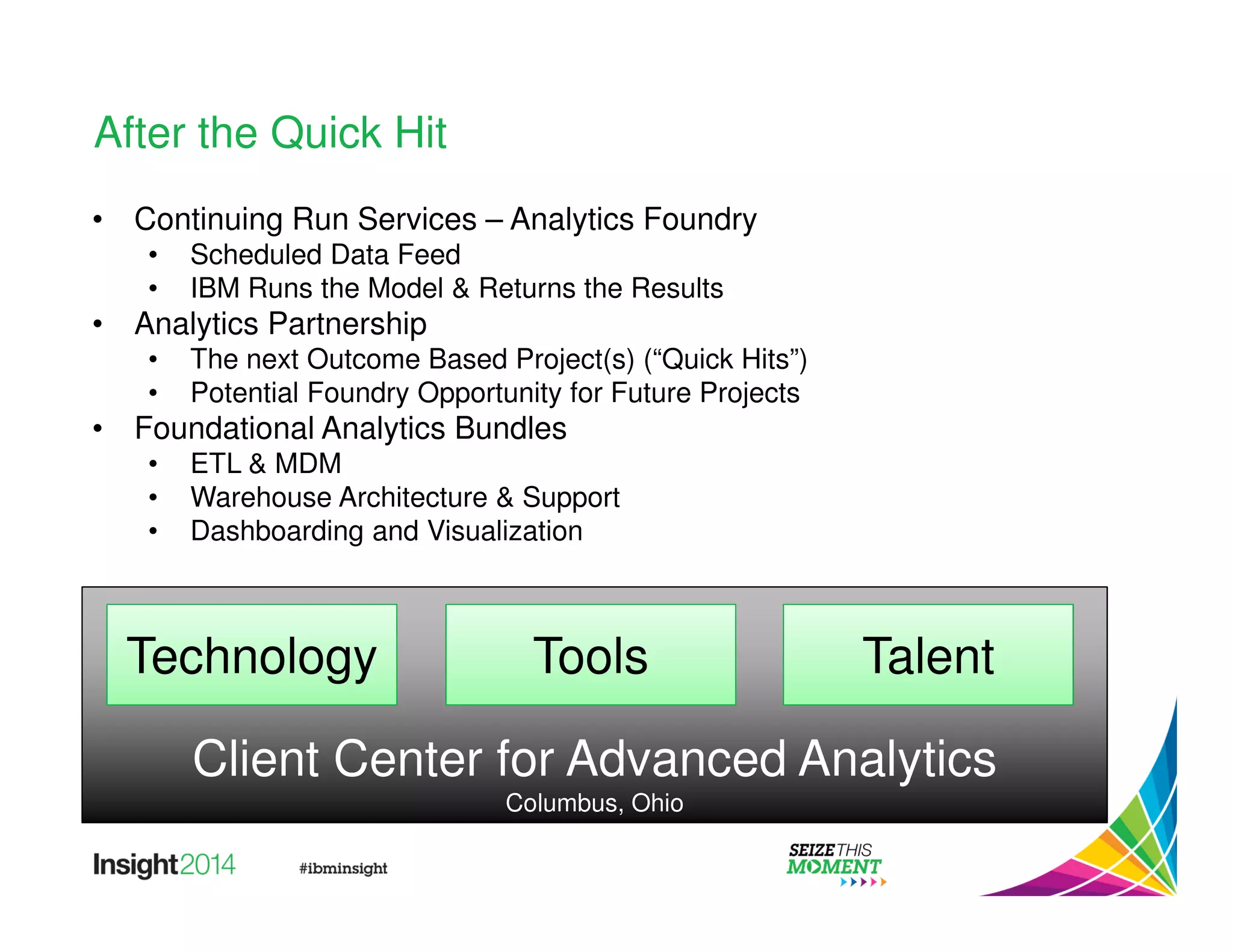 Client Center for Advanced Analytics 
Columbus, Ohio 
After the Quick Hit 
• Continuing Run Services – Analytics Foundry 
• Scheduled Data Feed 
• IBM Runs the Model  Returns the Results 
• Analytics Partnership 
• The next Outcome Based Project(s) (“Quick Hits”) 
• Potential Foundry Opportunity for Future Projects 
• Foundational Analytics Bundles 
• ETL  MDM 
• Warehouse Architecture  Support 
• Dashboarding and Visualization 
Technology Tools Talent 
 
