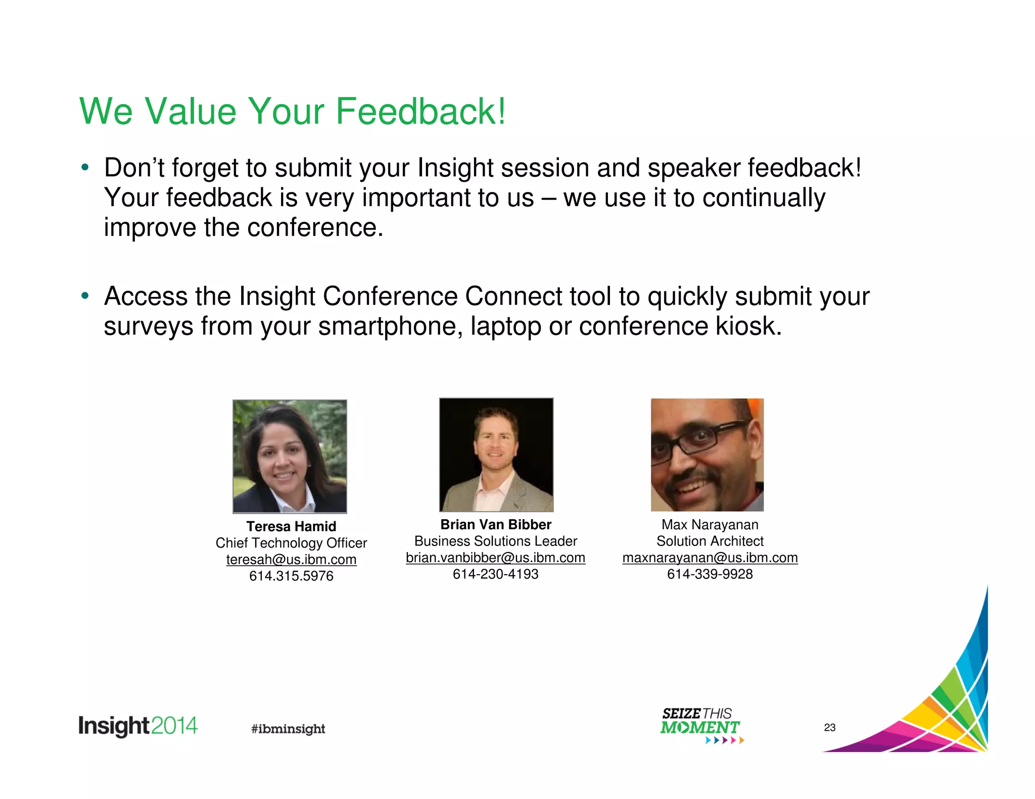 We Value Your Feedback! 
• Don’t forget to submit your Insight session and speaker feedback! 
Your feedback is very important to us – we use it to continually 
improve the conference. 
• Access the Insight Conference Connect tool to quickly submit your 
surveys from your smartphone, laptop or conference kiosk. 
23 
Brian Van Bibber 
Business Solutions Leader 
brian.vanbibber@us.ibm.com 
614-230-4193 
Max Narayanan 
Solution Architect 
maxnarayanan@us.ibm.com 
614-339-9928 
Teresa Hamid 
Chief Technology Officer 
teresah@us.ibm.com 
614.315.5976 
 