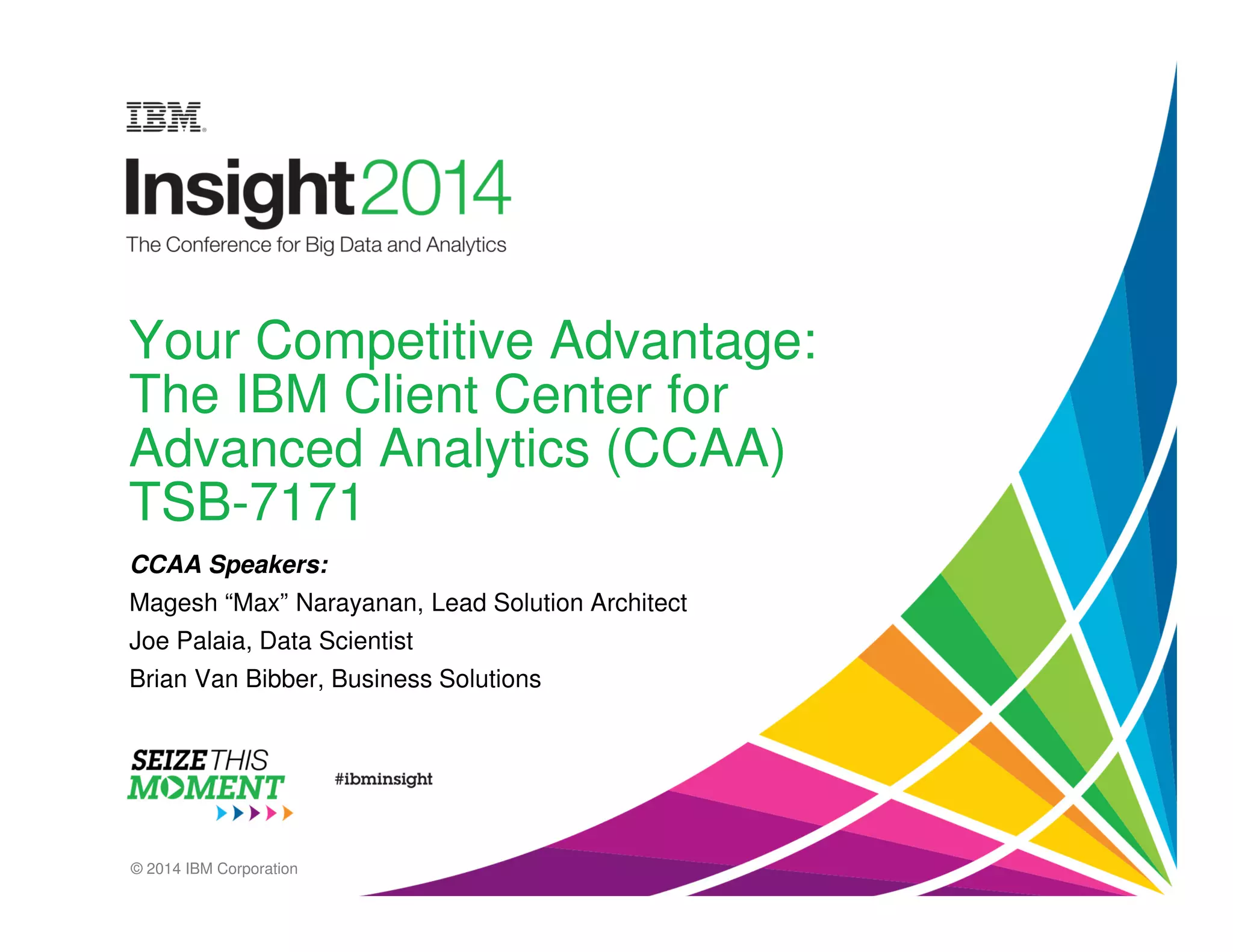 Your Competitive Advantage: 
The IBM Client Center for 
Advanced Analytics (CCAA) 
TSB-7171 
CCAA Speakers: 
Magesh “Max” Narayanan, Lead Solution Architect 
Joe Palaia, Data Scientist 
Brian Van Bibber, Business Solutions 
© 2014 IBM Corporation 
 