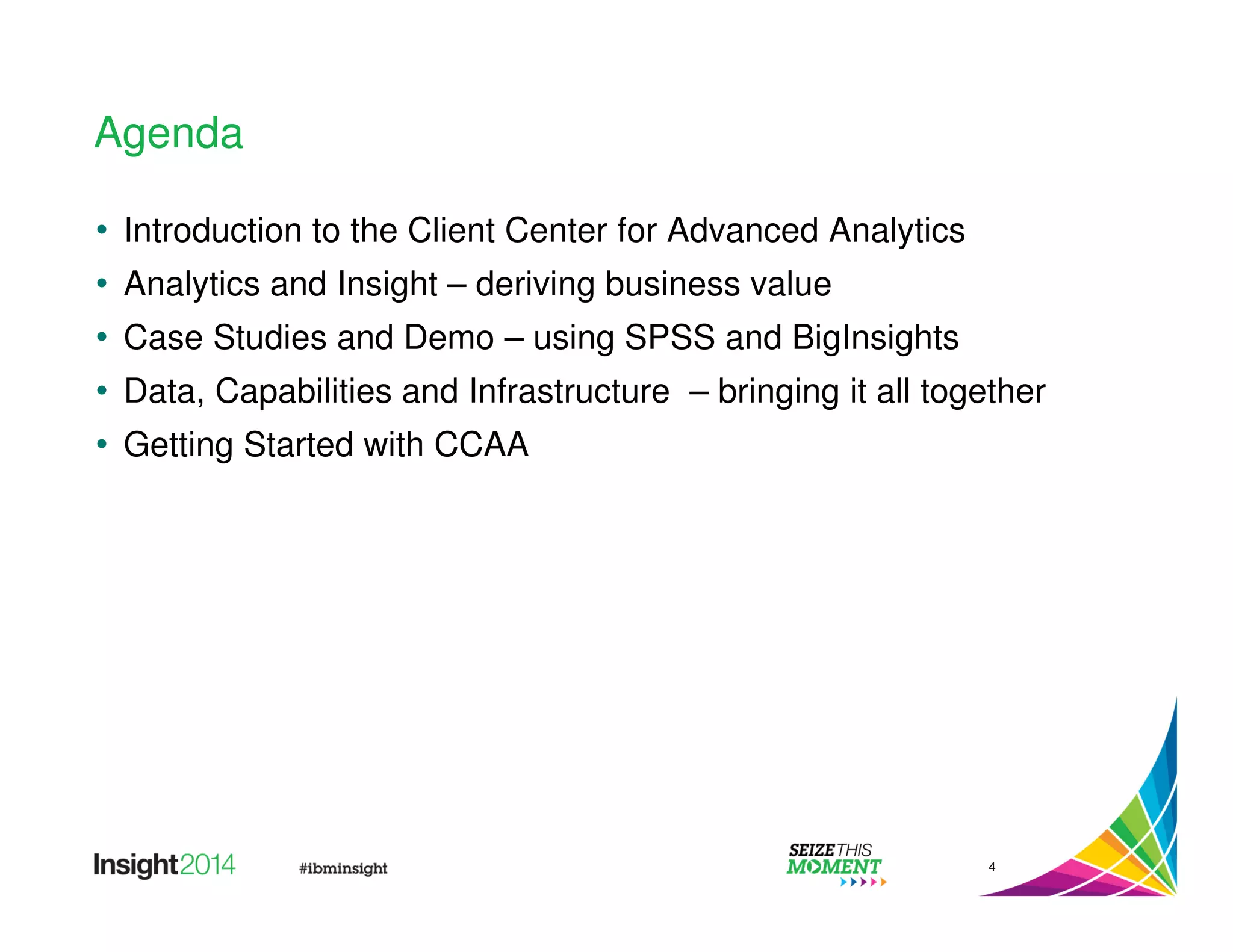 Agenda 
• Introduction to the Client Center for Advanced Analytics 
• Analytics and Insight – deriving business value 
• Case Studies and Demo – using SPSS and BigInsights 
• Data, Capabilities and Infrastructure – bringing it all together 
• Getting Started with CCAA 
4 
 