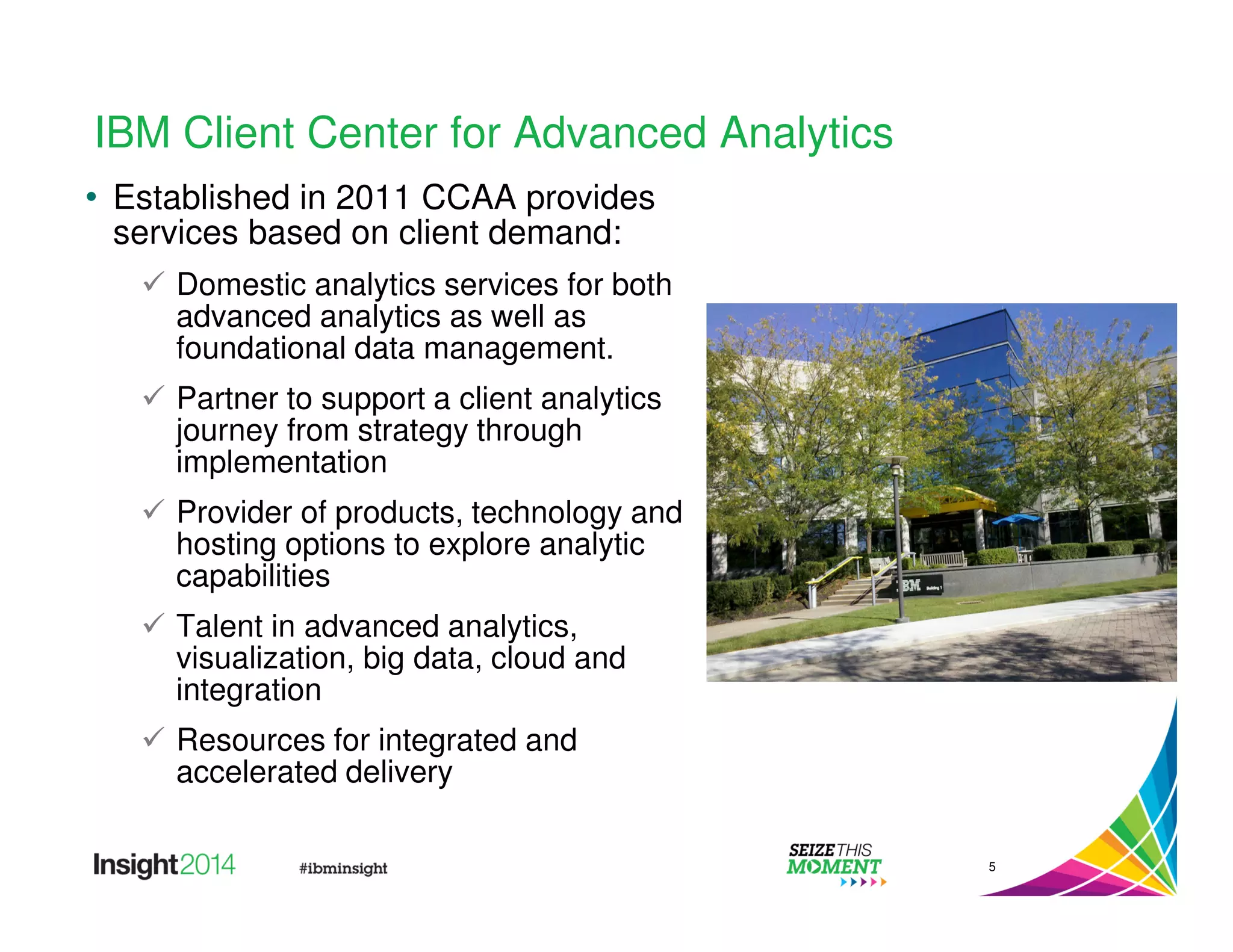 IBM Client Center for Advanced Analytics 
• Established in 2011 CCAA provides 
services based on client demand: 
 Domestic analytics services for both 
advanced analytics as well as 
foundational data management. 
 Partner to support a client analytics 
journey from strategy through 
implementation 
 Provider of products, technology and 
hosting options to explore analytic 
capabilities 
 Talent in advanced analytics, 
visualization, big data, cloud and 
integration 
 Resources for integrated and 
accelerated delivery 
5 
 