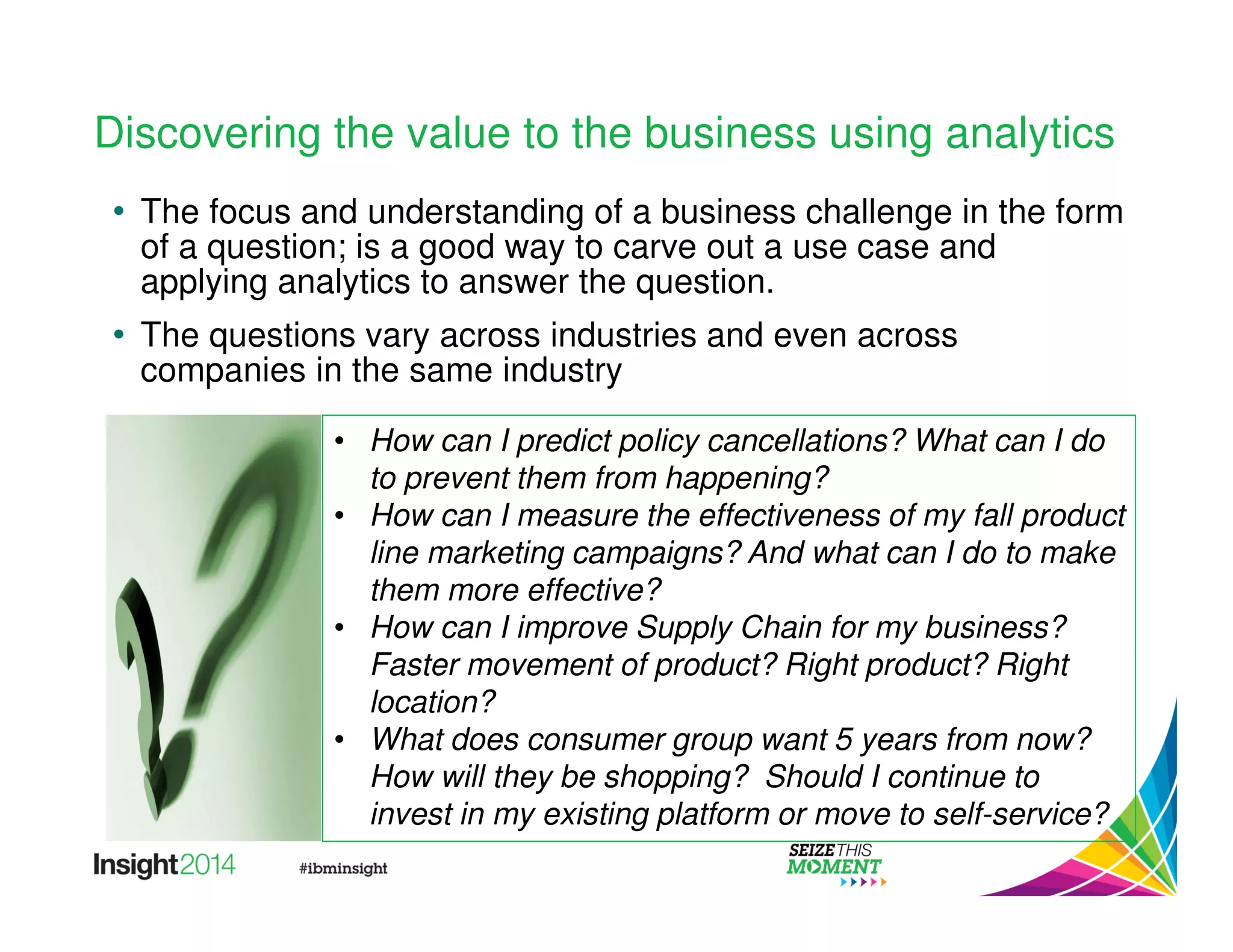 Discovering the value to the business using analytics 
• The focus and understanding of a business challenge in the form 
of a question; is a good way to carve out a use case and 
applying analytics to answer the question. 
• The questions vary across industries and even across 
companies in the same industry 
• How can I predict policy cancellations? What can I do 
to prevent them from happening? 
• How can I measure the effectiveness of my fall product 
line marketing campaigns? And what can I do to make 
them more effective? 
• How can I improve Supply Chain for my business? 
Faster movement of product? Right product? Right 
location? 
• What does consumer group want 5 years from now? 
How will they be shopping? Should I continue to 
invest in my existing platform or move to self-service? 
 