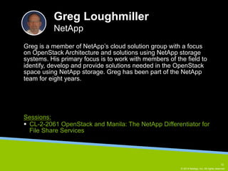 Greg is a member of NetApp’s cloud solution group with a focus 
on OpenStack Architecture and solutions using NetApp storage 
systems. His primary focus is to work with members of the field to 
identify, develop and provide solutions needed in the OpenStack 
space using NetApp storage. Greg has been part of the NetApp 
team for eight years. 
© 2014 NetApp, Inc. All rights reserved. 
Greg Loughmiller 
NetApp 
Sessions: 
§ CL-2-2061 OpenStack and Manila: The NetApp Differentiator for 
File Share Services 
10 
 