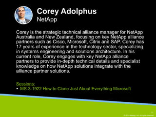 Corey is the strategic technical alliance manager for NetApp 
Australia and New Zealand, focusing on key NetApp alliance 
partners such as Cisco, Microsoft, Citrix and SAP. Corey has 
17 years of experience in the technology sector, specializing 
in systems engineering and solutions architecture. In his 
current role, Corey engages with key NetApp alliance 
partners to provide in-depth technical details and specialist 
knowledge on how NetApp solutions integrate with the 
alliance partner solutions. 
© 2014 NetApp, Inc. All rights reserved. 
Corey Adolphus 
NetApp 
Sessions: 
§ MS-3-1922 How to Clone Just About Everything Microsoft 
11 
 