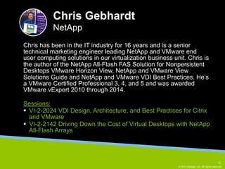 Chris has been in the IT industry for 16 years and is a senior 
technical marketing engineer leading NetApp and VMware end 
user computing solutions in our virtualization business unit. Chris is 
the author of the NetApp All-Flash FAS Solution for Nonpersistent 
Desktops VMware Horizon View, NetApp and VMware View 
Solutions Guide and NetApp and VMware VDI Best Practices. He’s 
a VMware Certified Professional 3, 4, and 5 and was awarded 
VMware vExpert 2010 through 2014. 
12 
© 2014 NetApp, Inc. All rights reserved. 
Chris Gebhardt 
NetApp 
Sessions: 
§ VI-2-2024 VDI Design, Architecture, and Best Practices for Citrix 
and VMware 
§ VI-2-2142 Driving Down the Cost of Virtual Desktops with NetApp 
All-Flash Arrays 
 