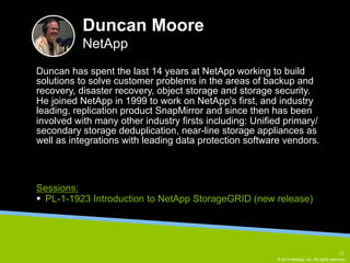 Duncan has spent the last 14 years at NetApp working to build 
solutions to solve customer problems in the areas of backup and 
recovery, disaster recovery, object storage and storage security. 
He joined NetApp in 1999 to work on NetApp's first, and industry 
leading, replication product SnapMirror and since then has been 
involved with many other industry firsts including: Unified primary/ 
secondary storage deduplication, near-line storage appliances as 
well as integrations with leading data protection software vendors. 
© 2014 NetApp, Inc. All rights reserved. 
Duncan Moore 
NetApp 
Sessions: 
§ PL-1-1923 Introduction to NetApp StorageGRID (new release) 
13 
 