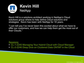 Kevin Hill is a solutions architect working in NetApp’s Cloud 
solutions group where to help define Cloud solutions and 
strategies. Kevin has been with NetApp for 10 years. 
“I can tell you I’ve never been this excited about what we have to 
offer our customers, and how we can help them get the most out of 
their Clouds.” 
© 2014 NetApp, Inc. All rights reserved. 
Kevin Hill 
NetApp 
Sessions: 
§ CL-1-2245 Managing Your Hybrid Cloud with Cloud Manager 
§ CL-2-2246 Deep Dive on Clustered Data ONTAP in the Cloud 
14 
 