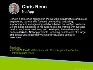 Chris is a reference architect in the NetApp infrastructure and cloud 
engineering team and is focused on creating, validating, 
supporting, and evangelizing solutions based on NetApp products. 
Before being employed in his current role, he worked with NetApp 
product engineers designing and developing innovative ways to 
perform Q&A for NetApp products, including enablement of a large 
grid infrastructure using physical and virtualized compute 
resources. 
© 2014 NetApp, Inc. All rights reserved. 
Chris Reno 
NetApp 
Sessions: 
§ II-2-1977 FlexPod Solutions with Cisco Application-Centric 
Infrastructure (ACI) 
15 
 
