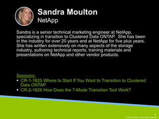 Sandra is a senior technical marketing engineer at NetApp, 
specializing in transition to Clustered Data ONTAP. She has been 
in the industry for over 20 years and at NetApp for five plus years. 
She has written extensively on many aspects of the storage 
industry, authoring technical reports, training materials and 
presentations on NetApp and other vendor products. 
© 2014 NetApp, Inc. All rights reserved. 
Sandra Moulton 
NetApp 
Sessions: 
§ CR-1-1825 Where to Start If You Want to Transition to Clustered 
Data ONTAP 
§ CR-2-1826 How Does the 7-Mode Transition Tool Work? 
16 
 
