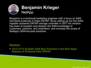 Benjamin is a technical marketing engineer with a focus on SAN 
and block protocols in Data ONTAP. Since setting up his first SAN-capable 
clustered ONTAP storage controller in 2011 his mission 
has been to broaden and deepen the SAN knowledge of 
customers, partners, and coworkers, and increase the scope of 
NetApp's SAN-focused solutions. 
© 2014 NetApp, Inc. All rights reserved. 
Benjamin Krieger 
NetApp 
Sessions: 
§ CR-2-2114 Scalable SAN Best Practices in the Next Major 
Release of Clustered Data ONTAP 
3 
 