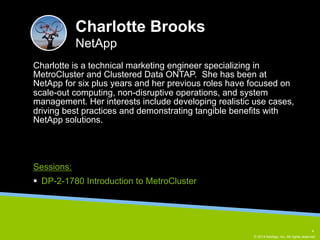 Charlotte is a technical marketing engineer specializing in 
MetroCluster and Clustered Data ONTAP. She has been at 
NetApp for six plus years and her previous roles have focused on 
scale-out computing, non-disruptive operations, and system 
management. Her interests include developing realistic use cases, 
driving best practices and demonstrating tangible benefits with 
NetApp solutions. 
© 2014 NetApp, Inc. All rights reserved. 
Charlotte Brooks 
NetApp 
Sessions: 
§ DP-2-1780 Introduction to MetroCluster 
4 
 