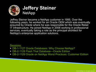 Jeffrey Steiner became a NetApp customer in 1995. Over the 
following years, he worked for an Oracle OEM which was eventually 
acquired by Oracle where he was responsible for the Oracle Retail 
IT infrastructure. He joined NetApp in 2006 working in professional 
services, eventually taking a role as the principal architect for 
NetApp's enterprise application solutions. 
© 2014 NetApp, Inc. All rights reserved. 
Jeffery Steiner 
NetApp 
Sessions: 
§ DB-1-1127 Oracle Databases: Why Choose NetApp? 
§ DB-2-1128 Flash That Database—Oracle Edition 
§ DB-2-1129 Oracle on NetApp Worst Practices: Customer Edition 
5 
 