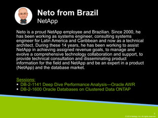 Neto is a proud NetApp employee and Brazilian. Since 2000, he 
has been working as systems engineer, consulting systems 
engineer for Latin America and Caribbean and now as a technical 
architect. During these 14 years, he has been working to assist 
NetApp in achieving assigned revenue goals, to manage and 
evolve a comprehensive technology collaboration and support, to 
provide technical consultation and disseminating product 
information for the field and NetApp and be an expert in a product 
(NetApp) and the database market. 
© 2014 NetApp, Inc. All rights reserved. 
Neto from Brazil 
NetApp 
Sessions: 
§ DB-2-1141 Deep Dive Performance Analysis—Oracle AWR 
§ DB-2-1600 Oracle Databases on Clustered Data ONTAP 
6 
 